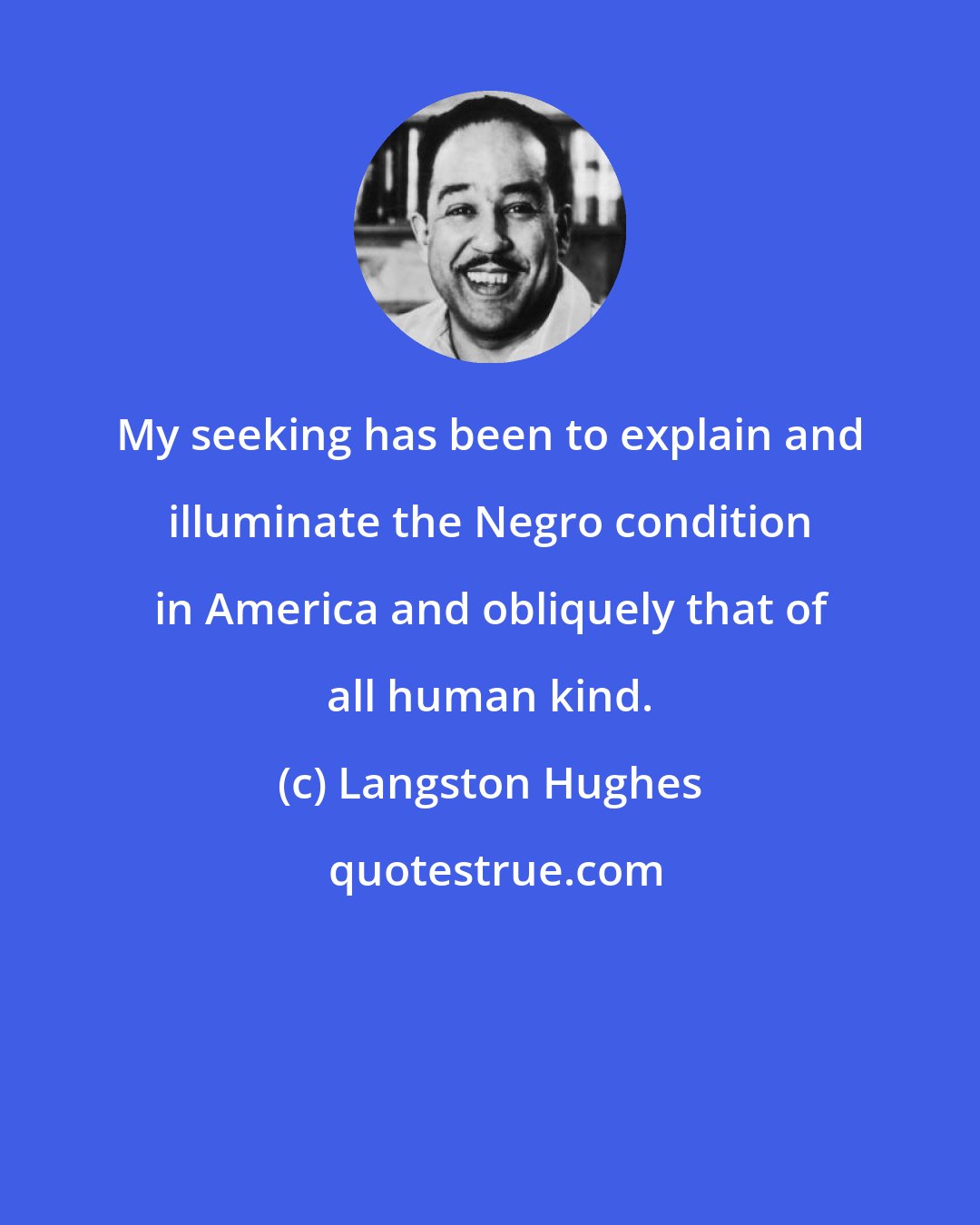 Langston Hughes: My seeking has been to explain and illuminate the Negro condition in America and obliquely that of all human kind.