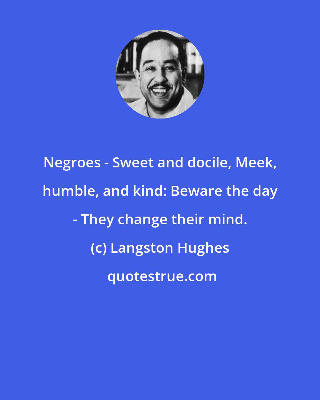 Langston Hughes: Negroes - Sweet and docile, Meek, humble, and kind: Beware the day - They change their mind.