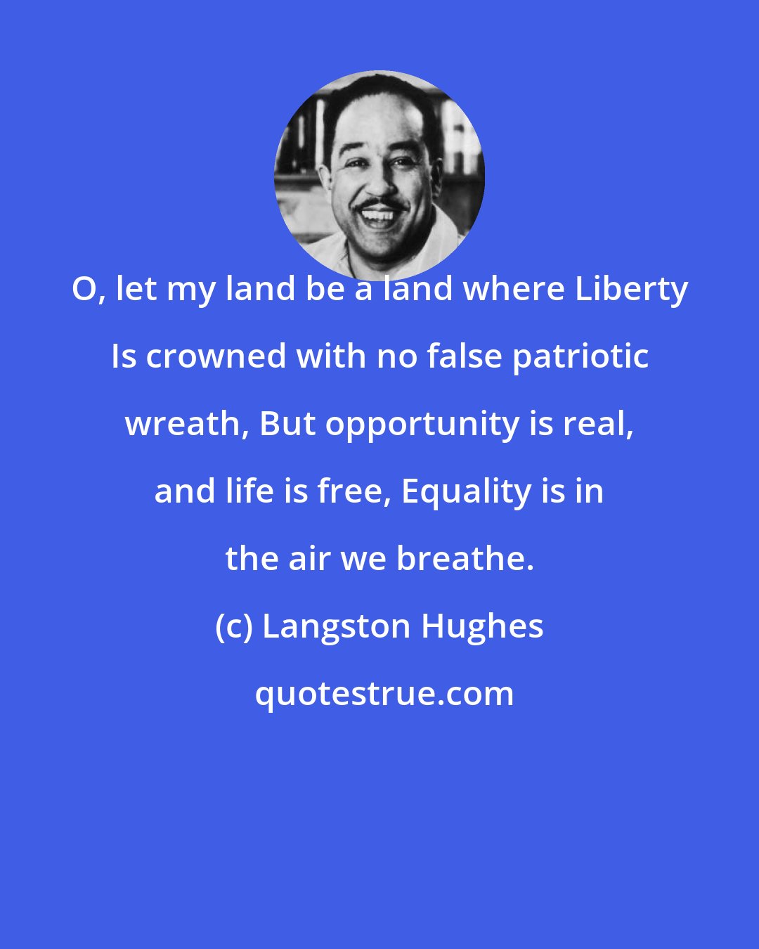 Langston Hughes: O, let my land be a land where Liberty Is crowned with no false patriotic wreath, But opportunity is real, and life is free, Equality is in the air we breathe.