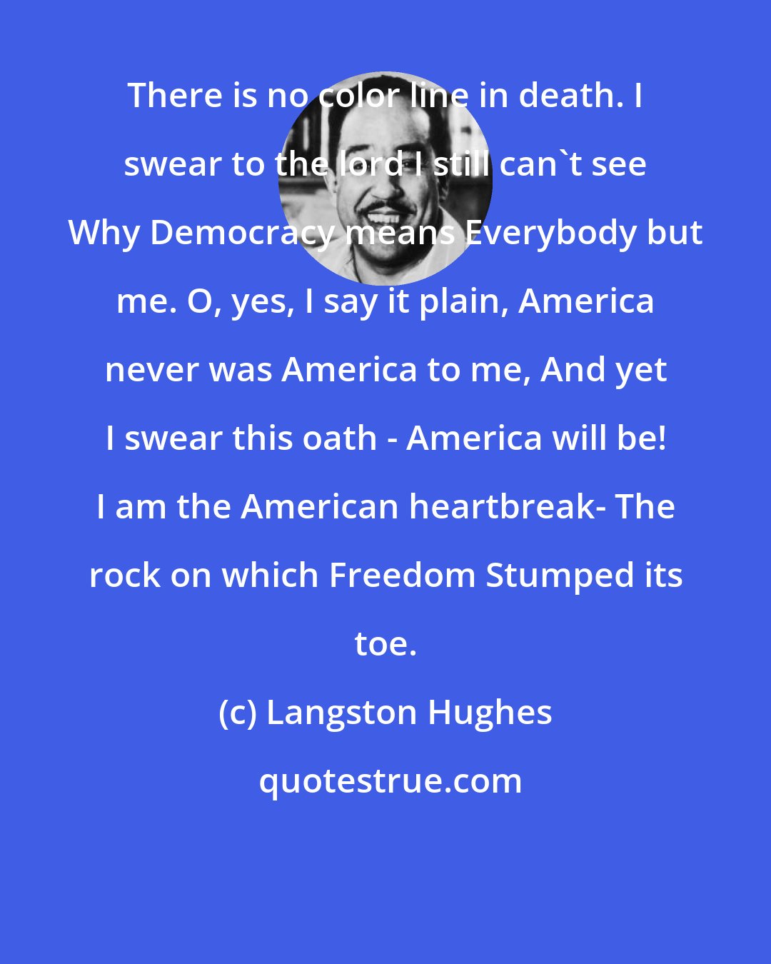 Langston Hughes: There is no color line in death. I swear to the lord I still can't see Why Democracy means Everybody but me. O, yes, I say it plain, America never was America to me, And yet I swear this oath - America will be! I am the American heartbreak- The rock on which Freedom Stumped its toe.