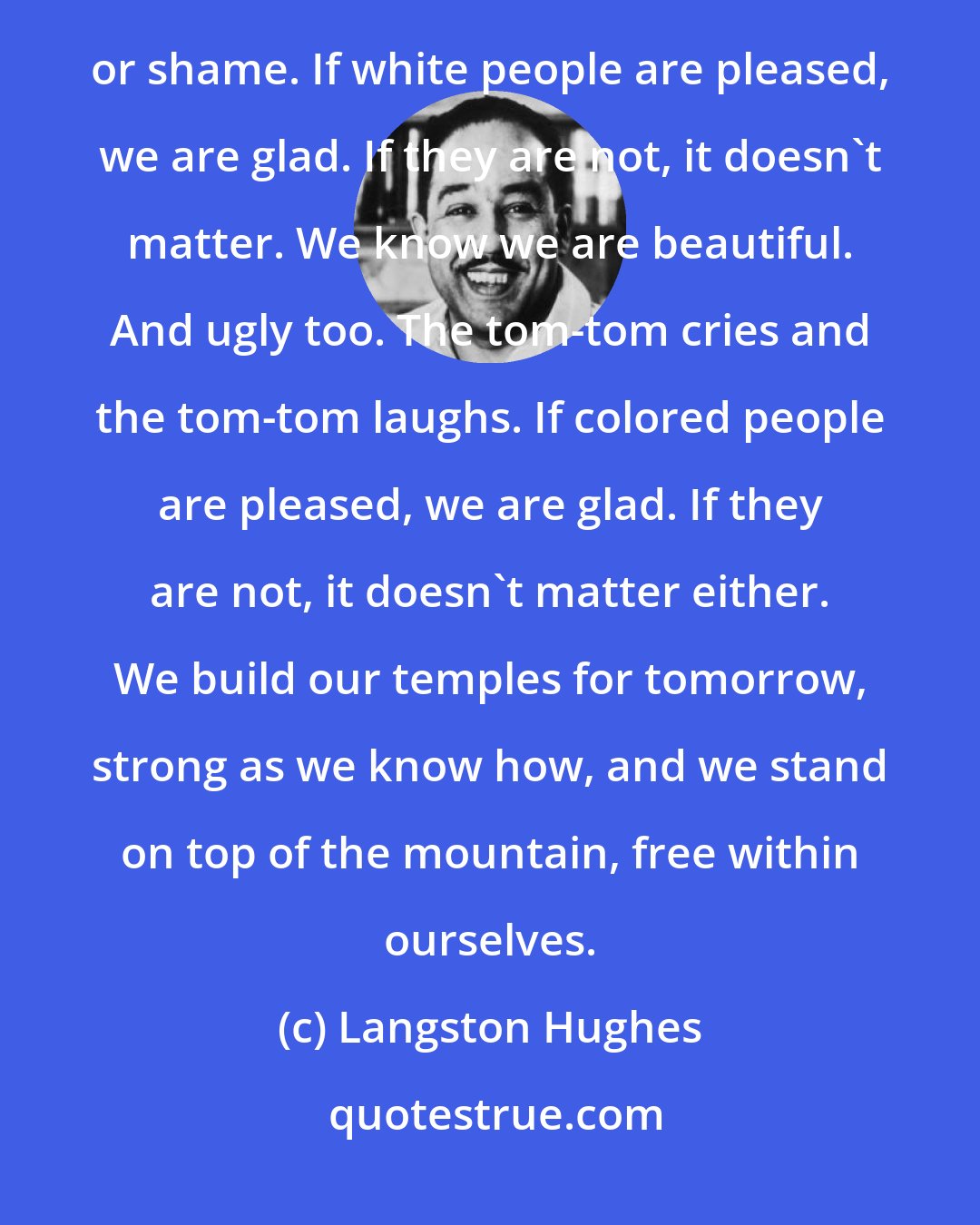 Langston Hughes: We younger Negro artists who create now intend to express our individual dark-skinned selves without fear or shame. If white people are pleased, we are glad. If they are not, it doesn't matter. We know we are beautiful. And ugly too. The tom-tom cries and the tom-tom laughs. If colored people are pleased, we are glad. If they are not, it doesn't matter either. We build our temples for tomorrow, strong as we know how, and we stand on top of the mountain, free within ourselves.