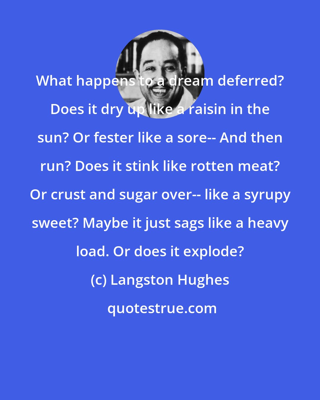 Langston Hughes: What happens to a dream deferred? Does it dry up like a raisin in the sun? Or fester like a sore-- And then run? Does it stink like rotten meat? Or crust and sugar over-- like a syrupy sweet? Maybe it just sags like a heavy load. Or does it explode?