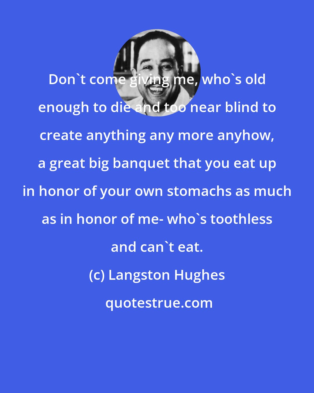 Langston Hughes: Don't come giving me, who's old enough to die and too near blind to create anything any more anyhow, a great big banquet that you eat up in honor of your own stomachs as much as in honor of me- who's toothless and can't eat.