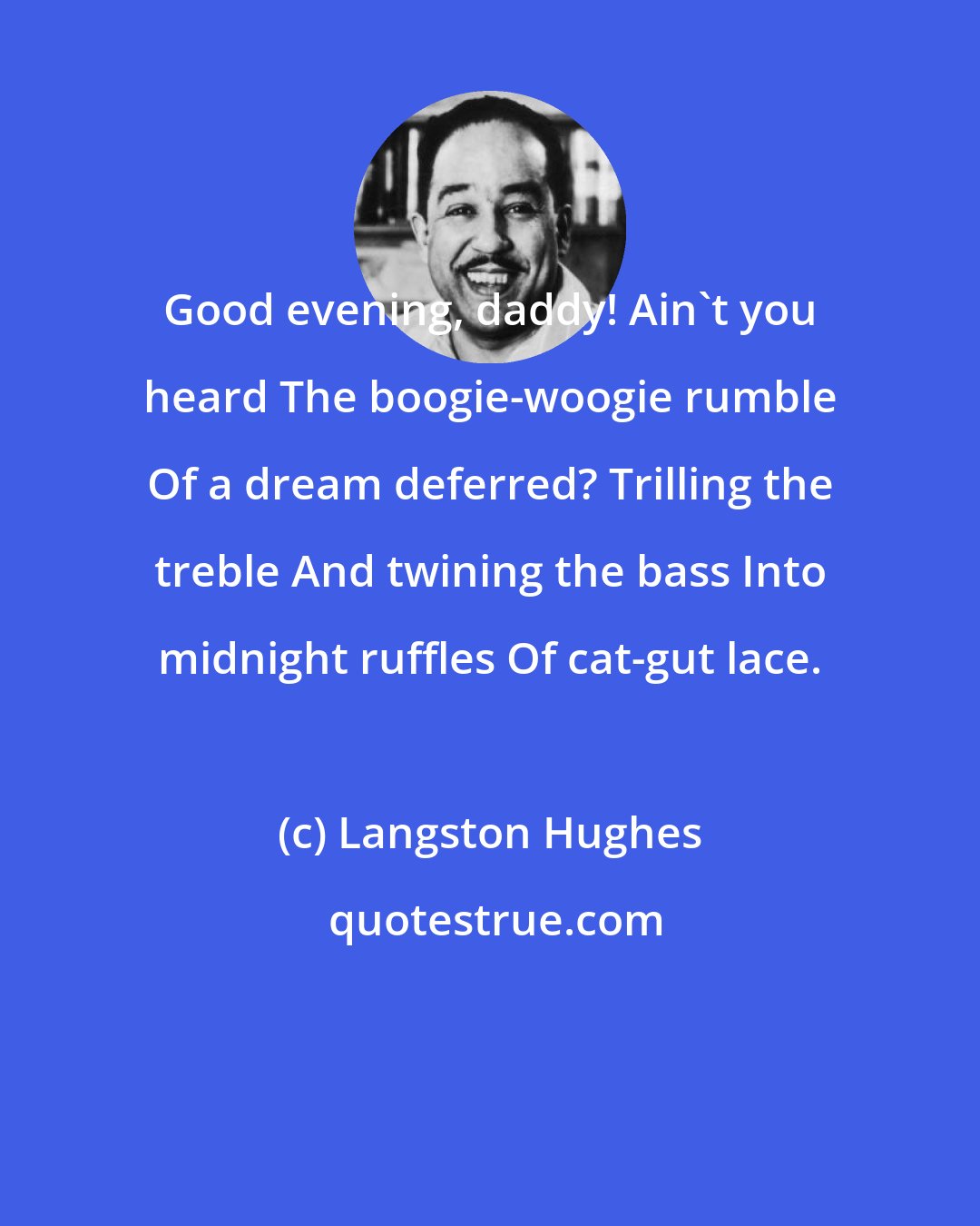 Langston Hughes: Good evening, daddy! Ain't you heard The boogie-woogie rumble Of a dream deferred? Trilling the treble And twining the bass Into midnight ruffles Of cat-gut lace.