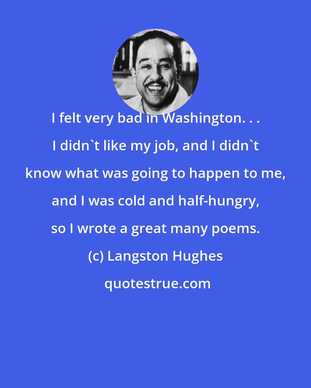 Langston Hughes: I felt very bad in Washington. . . I didn't like my job, and I didn't know what was going to happen to me, and I was cold and half-hungry, so I wrote a great many poems.