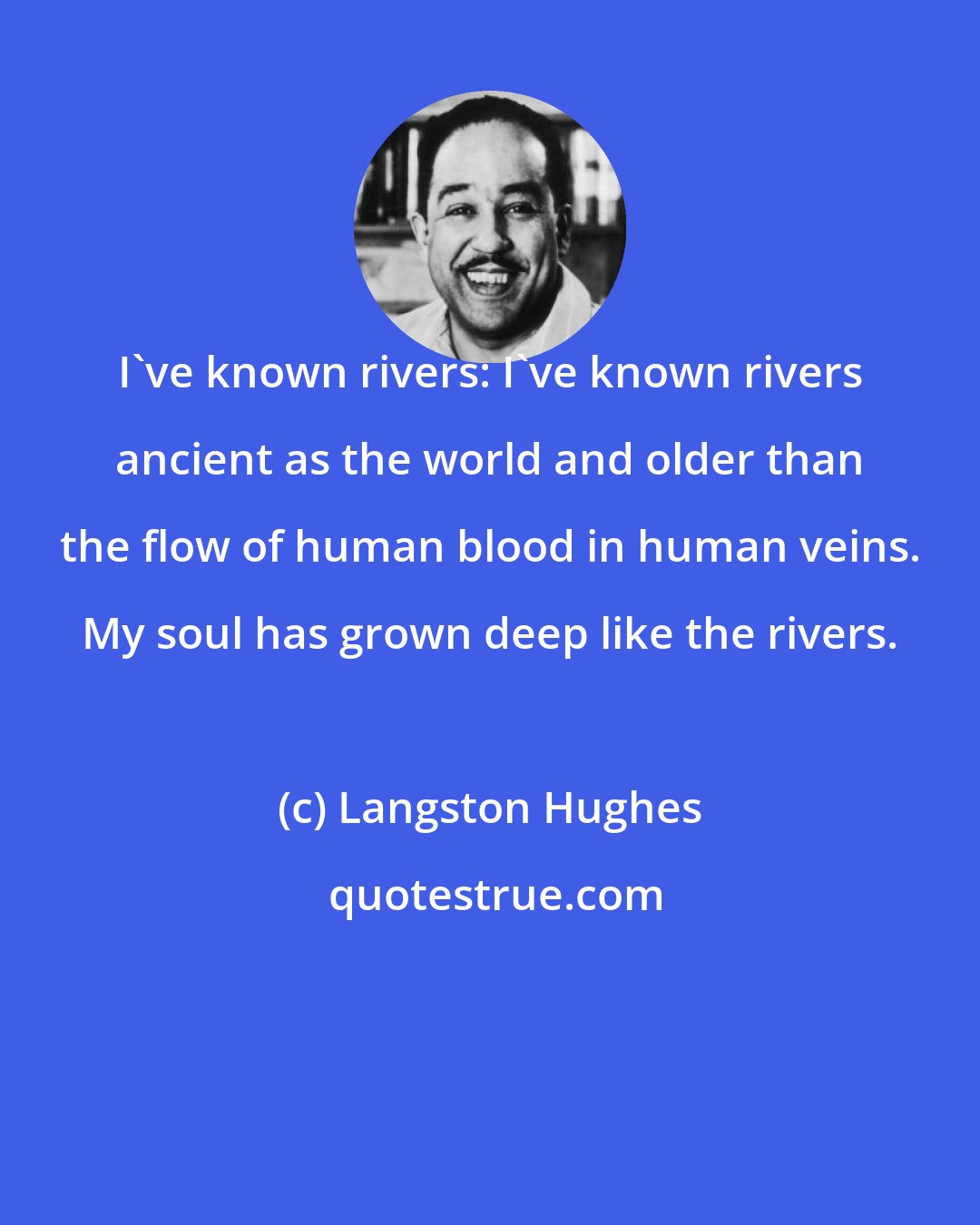 Langston Hughes: I've known rivers: I've known rivers ancient as the world and older than the flow of human blood in human veins. My soul has grown deep like the rivers.