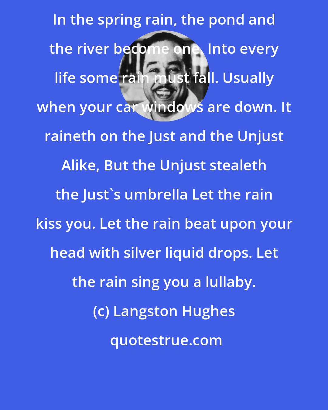 Langston Hughes: In the spring rain, the pond and the river become one. Into every life some rain must fall. Usually when your car windows are down. It raineth on the Just and the Unjust Alike, But the Unjust stealeth the Just's umbrella Let the rain kiss you. Let the rain beat upon your head with silver liquid drops. Let the rain sing you a lullaby.