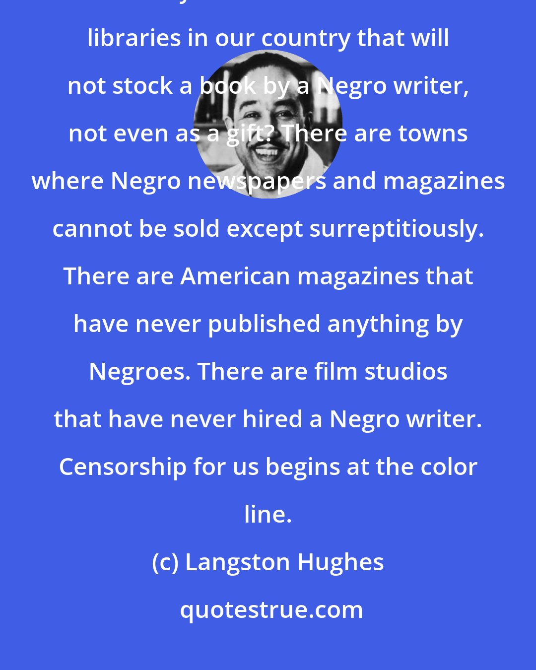 Langston Hughes: Negro writers, just by being black, have been on the blacklist all our lives. Do you know that there are libraries in our country that will not stock a book by a Negro writer, not even as a gift? There are towns where Negro newspapers and magazines cannot be sold except surreptitiously. There are American magazines that have never published anything by Negroes. There are film studios that have never hired a Negro writer. Censorship for us begins at the color line.