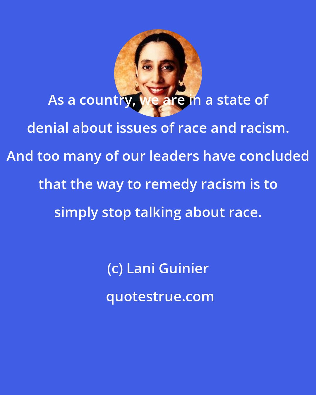 Lani Guinier: As a country, we are in a state of denial about issues of race and racism. And too many of our leaders have concluded that the way to remedy racism is to simply stop talking about race.