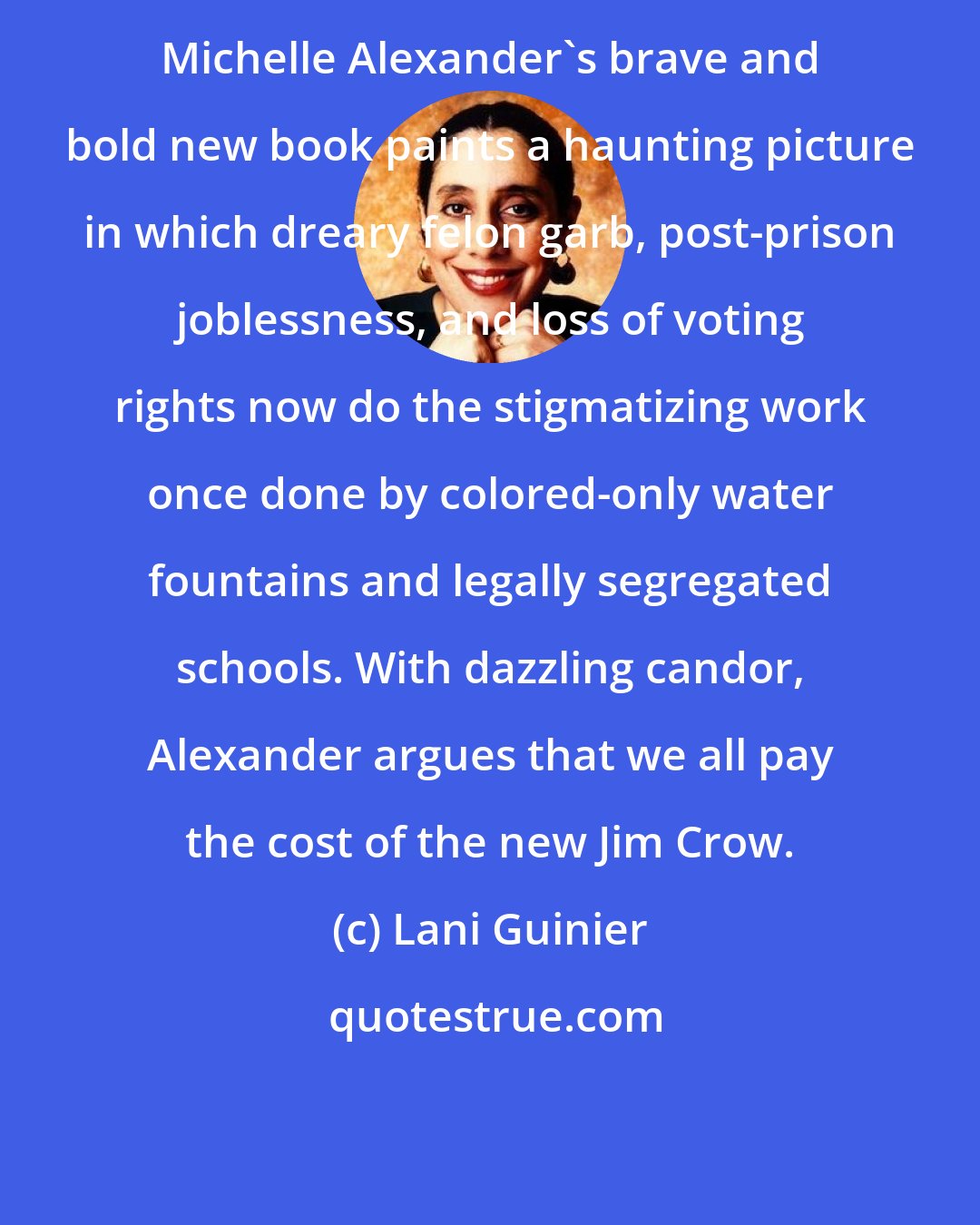 Lani Guinier: Michelle Alexander's brave and bold new book paints a haunting picture in which dreary felon garb, post-prison joblessness, and loss of voting rights now do the stigmatizing work once done by colored-only water fountains and legally segregated schools. With dazzling candor, Alexander argues that we all pay the cost of the new Jim Crow.