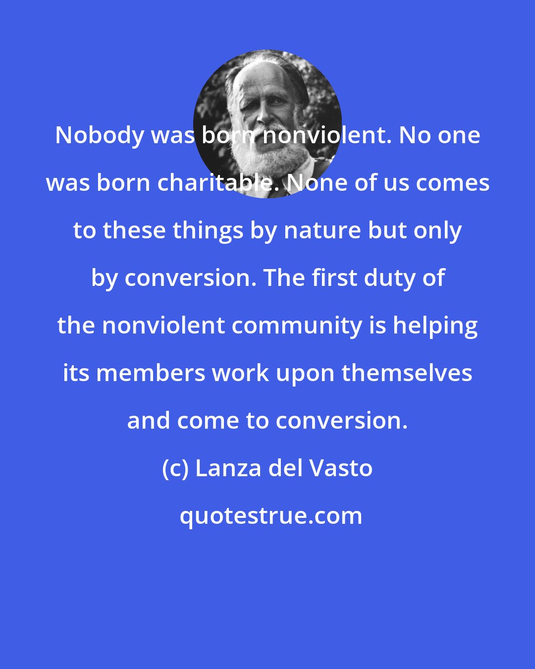 Lanza del Vasto: Nobody was born nonviolent. No one was born charitable. None of us comes to these things by nature but only by conversion. The first duty of the nonviolent community is helping its members work upon themselves and come to conversion.