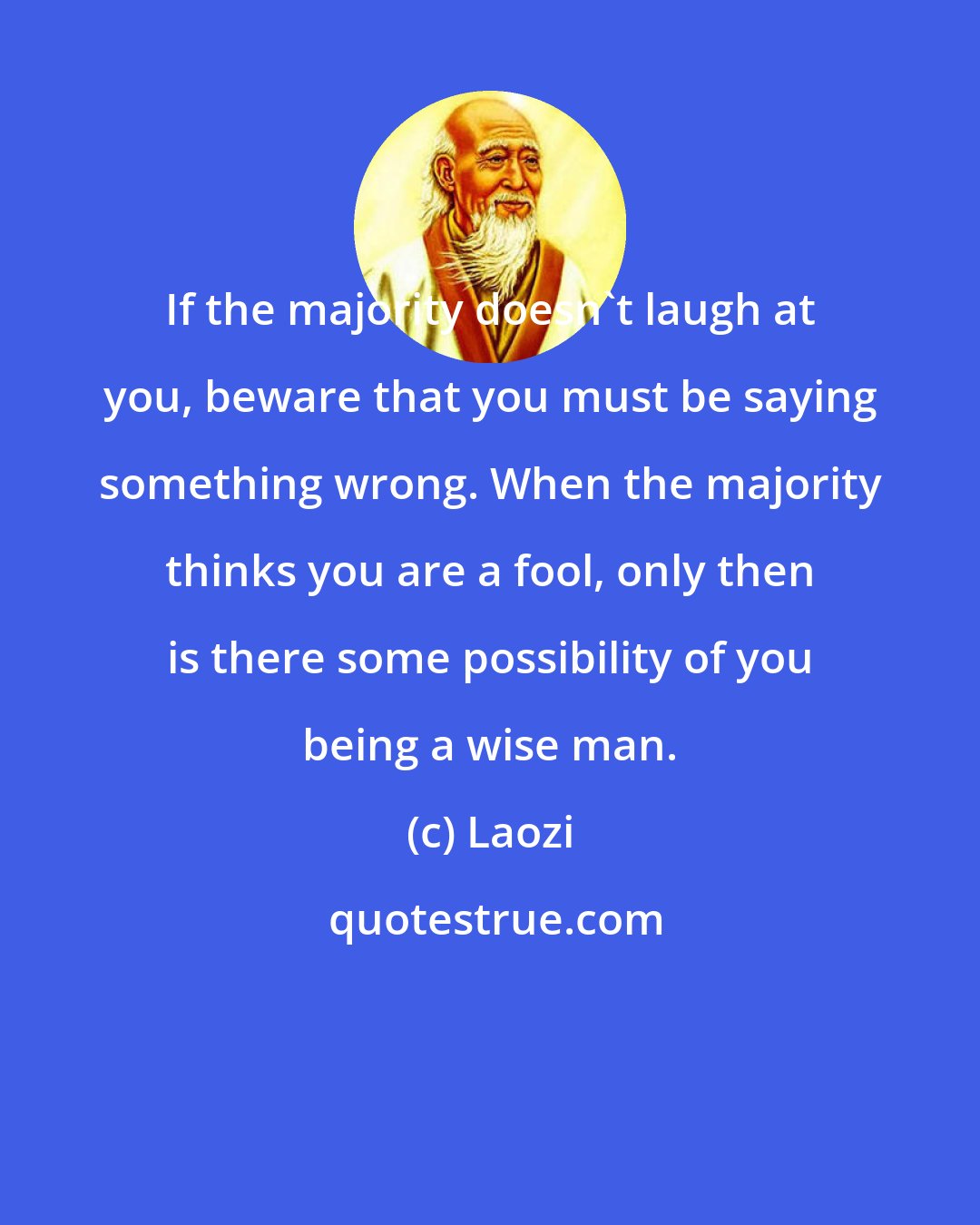 Laozi: If the majority doesn't laugh at you, beware that you must be saying something wrong. When the majority thinks you are a fool, only then is there some possibility of you being a wise man.