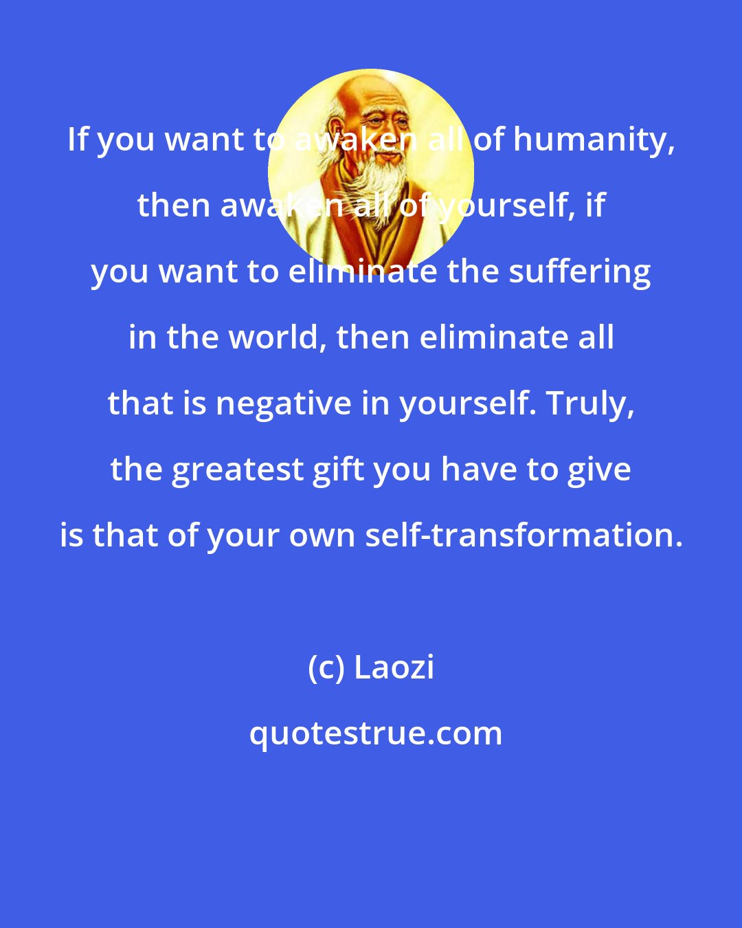 Laozi: If you want to awaken all of humanity, then awaken all of yourself, if you want to eliminate the suffering in the world, then eliminate all that is negative in yourself. Truly, the greatest gift you have to give is that of your own self-transformation.