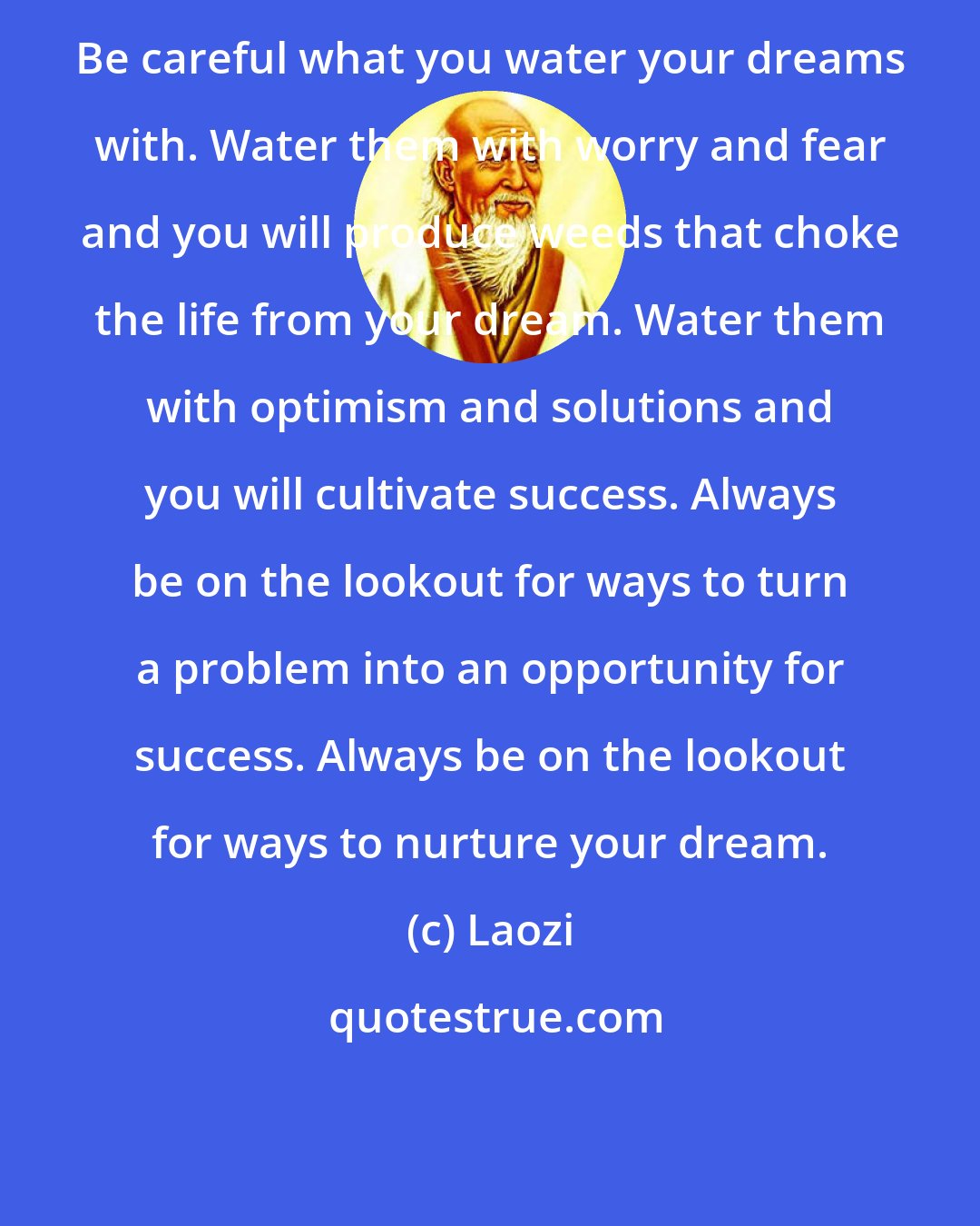 Laozi: Be careful what you water your dreams with. Water them with worry and fear and you will produce weeds that choke the life from your dream. Water them with optimism and solutions and you will cultivate success. Always be on the lookout for ways to turn a problem into an opportunity for success. Always be on the lookout for ways to nurture your dream.