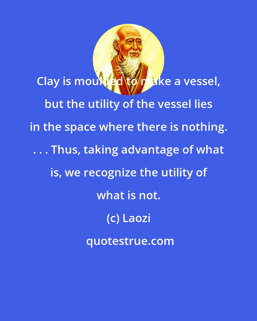 Laozi: Clay is moulded to make a vessel, but the utility of the vessel lies in the space where there is nothing. . . . Thus, taking advantage of what is, we recognize the utility of what is not.