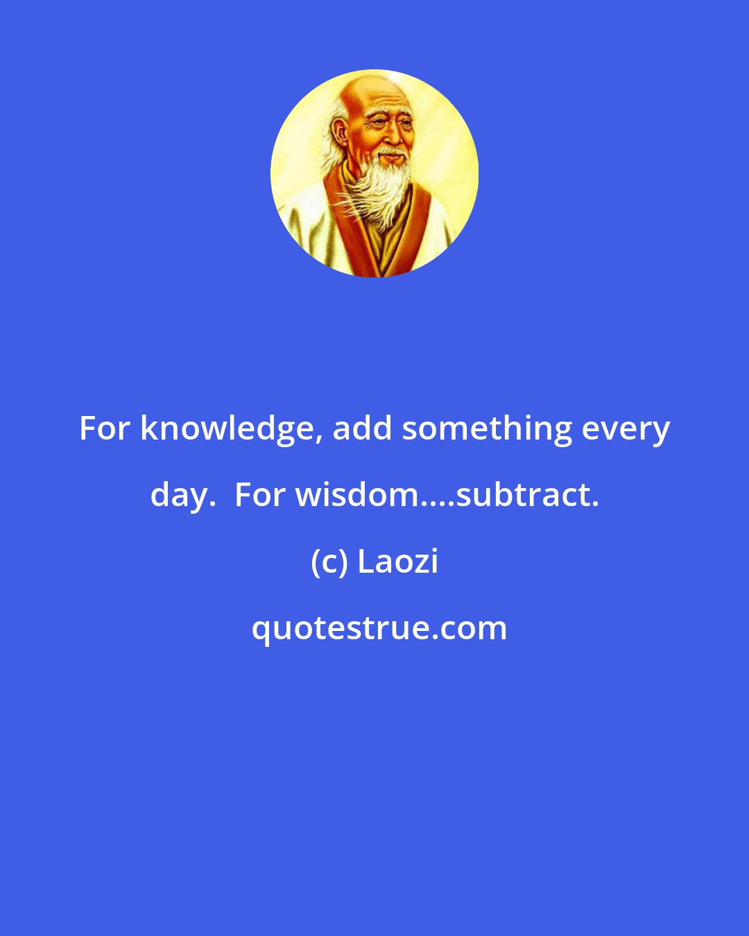 Laozi: For knowledge, add something every day.  For wisdom....subtract.