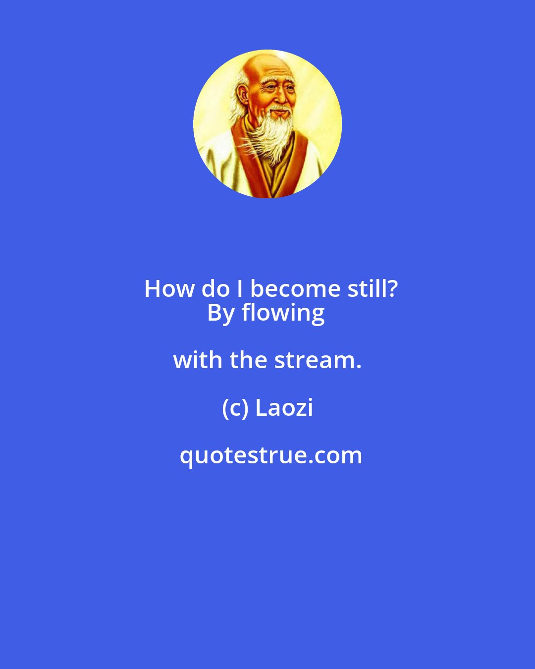 Laozi: How do I become still?
By flowing with the stream.