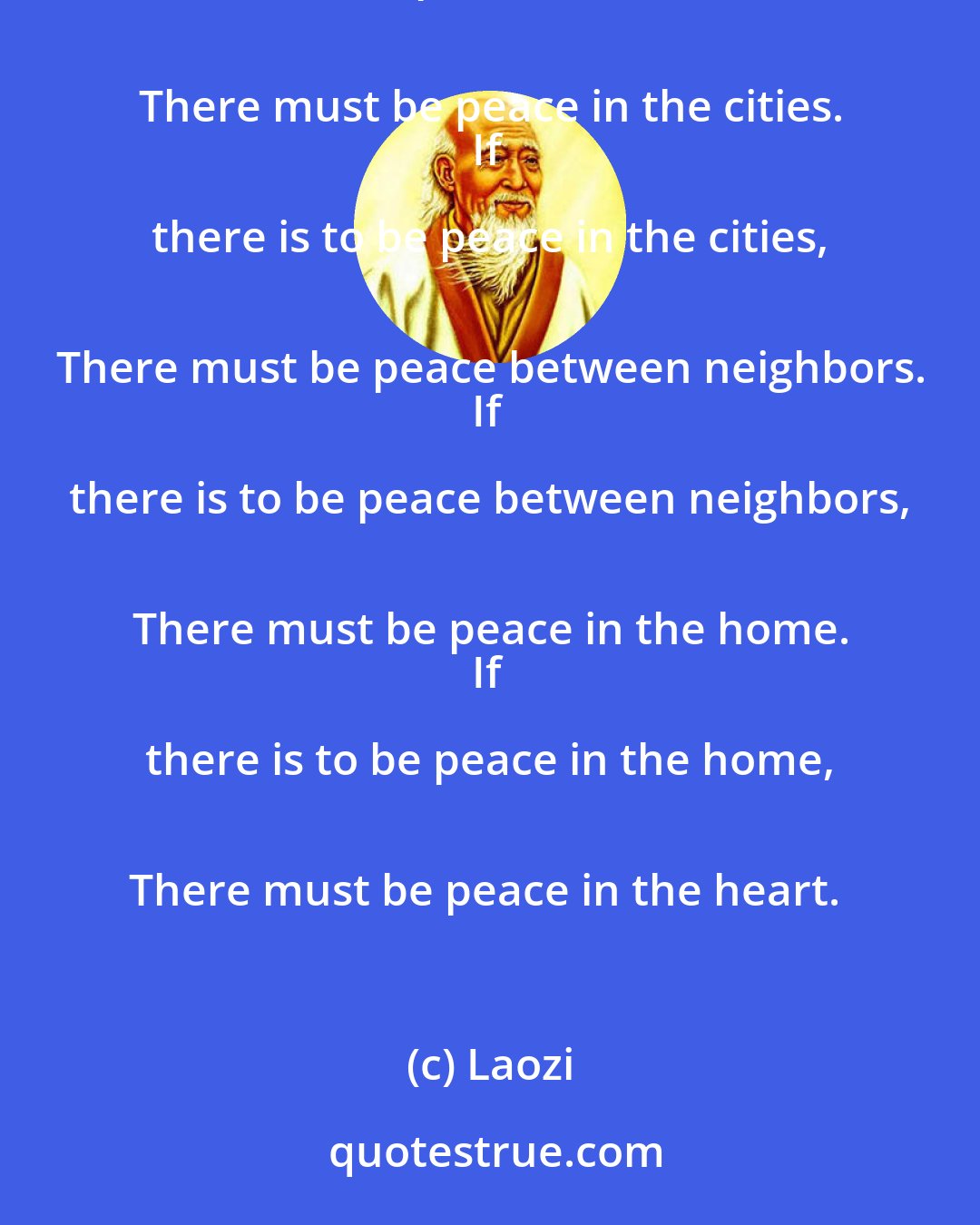 Laozi: If there is to be peace in the world, 
There must be peace in the nations.
If there is to be peace in the nations, 
There must be peace in the cities.
If there is to be peace in the cities, 
There must be peace between neighbors.
If there is to be peace between neighbors, 
There must be peace in the home.
If there is to be peace in the home, 
There must be peace in the heart.