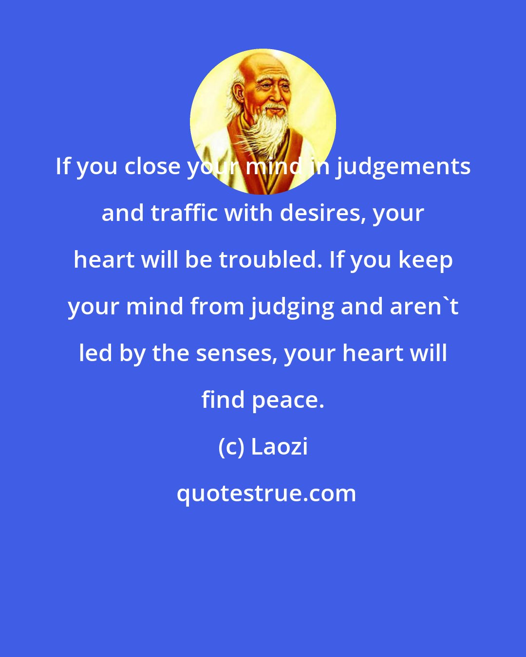 Laozi: If you close your mind in judgements and traffic with desires, your heart will be troubled. If you keep your mind from judging and aren't led by the senses, your heart will find peace.