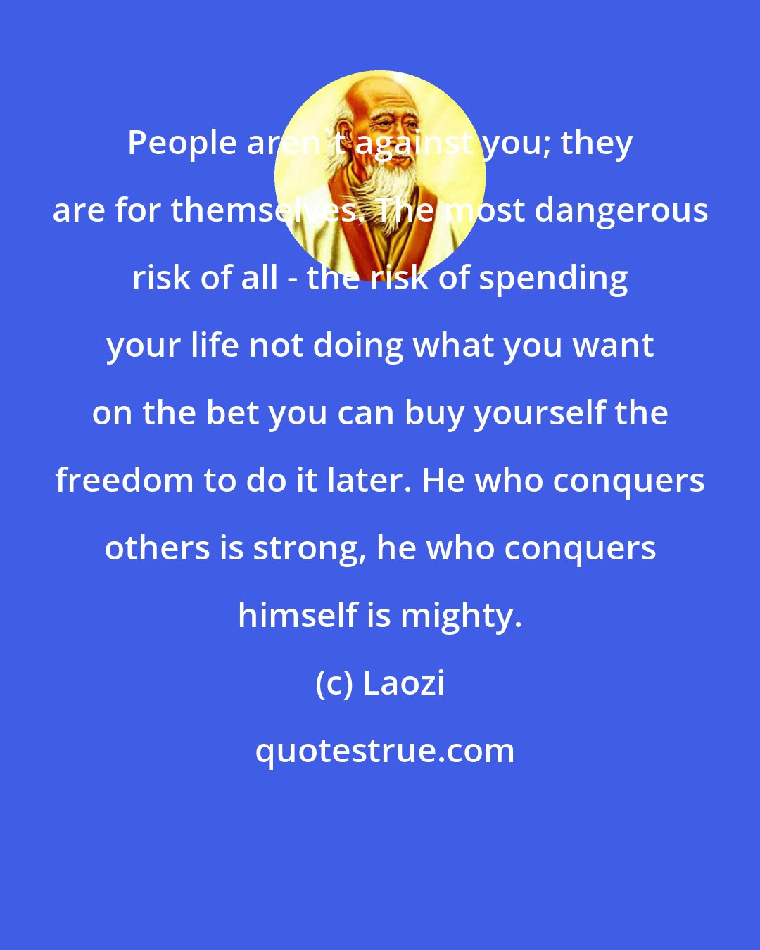 Laozi: People aren't against you; they are for themselves. The most dangerous risk of all - the risk of spending your life not doing what you want on the bet you can buy yourself the freedom to do it later. He who conquers others is strong, he who conquers himself is mighty.