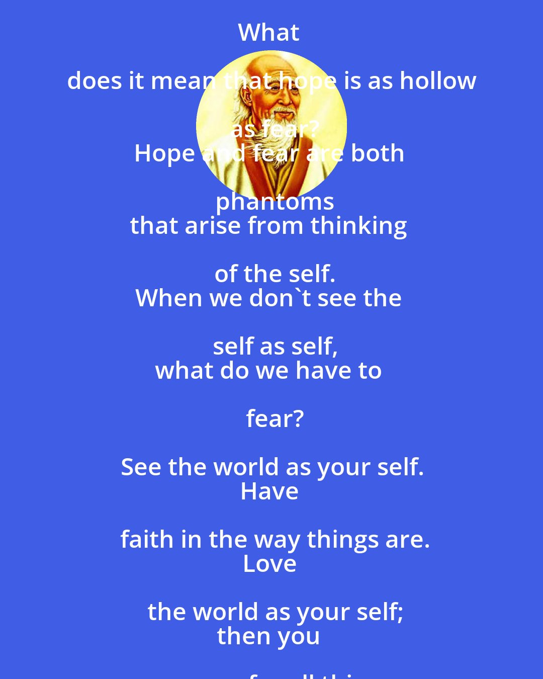 Laozi: Success is as dangerous as failure.
Hope is as hollow as fear.

What does it mean that success is a dangerous as failure?
Whether you go up the ladder or down it,
you position is shaky.
When you stand with your two feet on the ground,
you will always keep your balance.

What does it mean that hope is as hollow as fear?
Hope and fear are both phantoms
that arise from thinking of the self.
When we don't see the self as self,
what do we have to fear?

See the world as your self.
Have faith in the way things are.
Love the world as your self;
then you can care for all things.