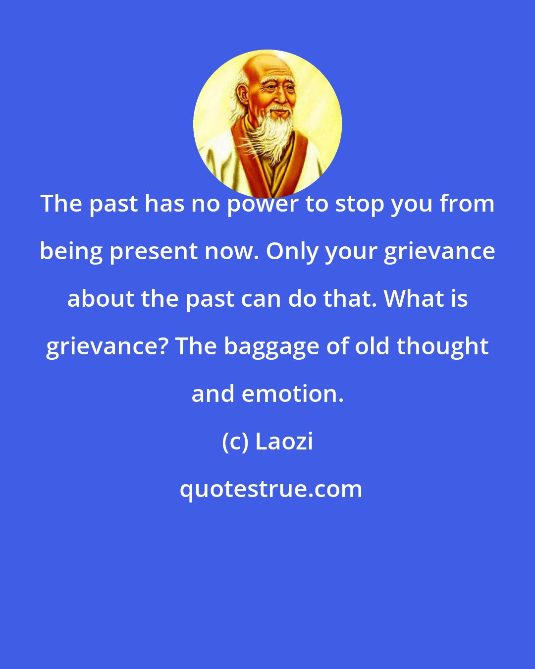 Laozi: The past has no power to stop you from being present now. Only your grievance about the past can do that. What is grievance? The baggage of old thought and emotion.