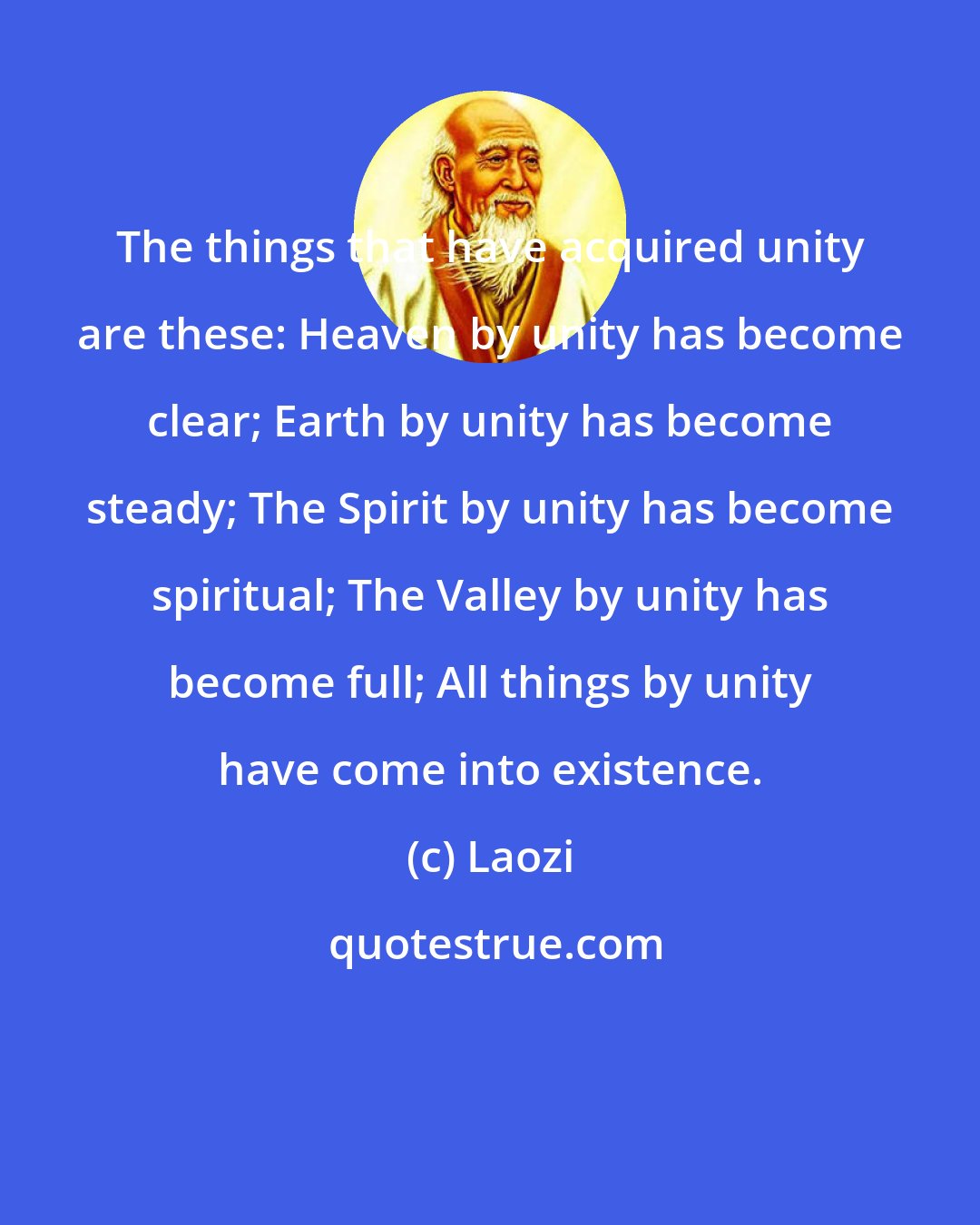 Laozi: The things that have acquired unity are these: Heaven by unity has become clear; Earth by unity has become steady; The Spirit by unity has become spiritual; The Valley by unity has become full; All things by unity have come into existence.