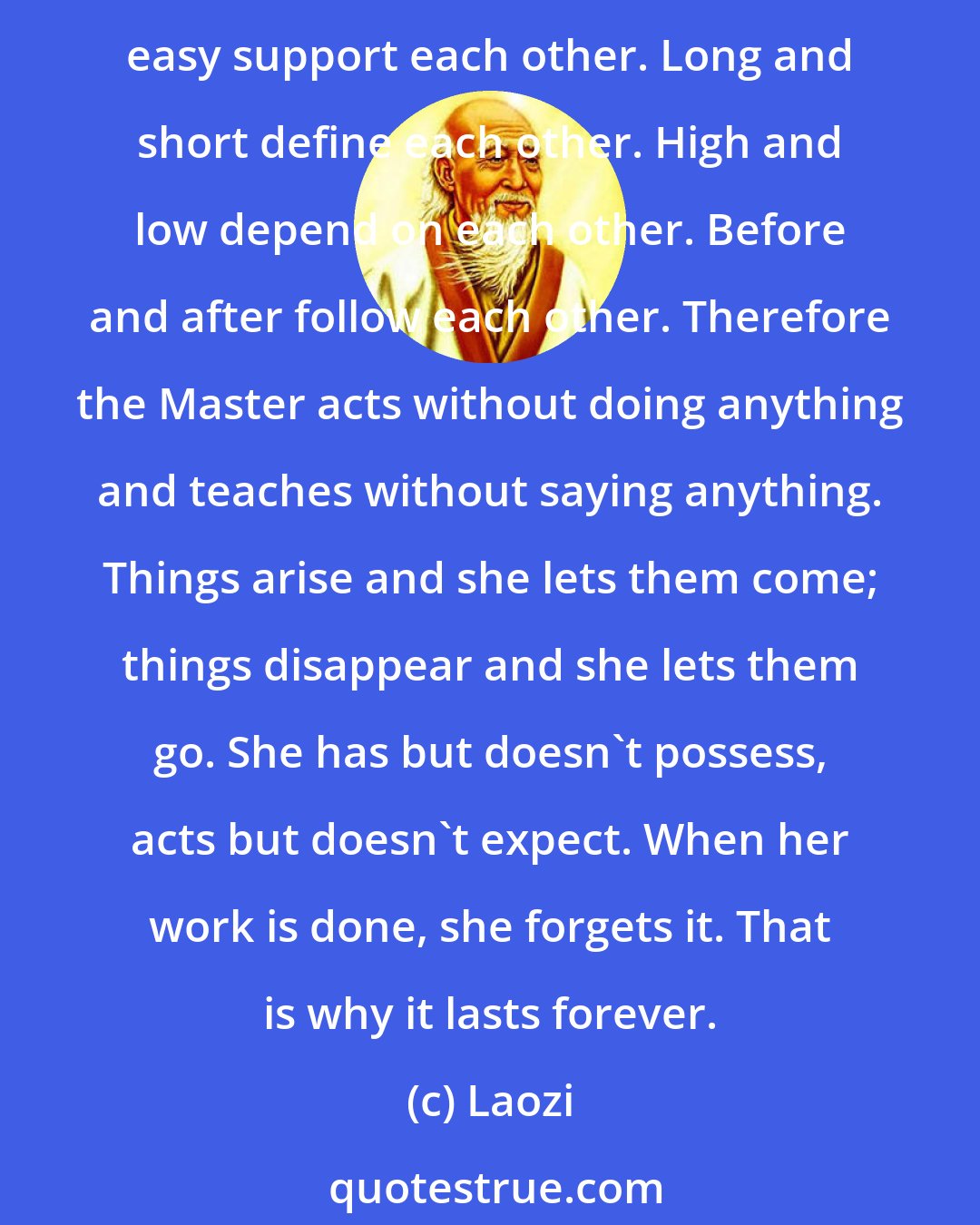 Laozi: When people see some things as beautiful, other things become ugly. When people see some things as good, other things become bad. Being and non-being create each other. Difficult and easy support each other. Long and short define each other. High and low depend on each other. Before and after follow each other. Therefore the Master acts without doing anything and teaches without saying anything. Things arise and she lets them come; things disappear and she lets them go. She has but doesn't possess, acts but doesn't expect. When her work is done, she forgets it. That is why it lasts forever.