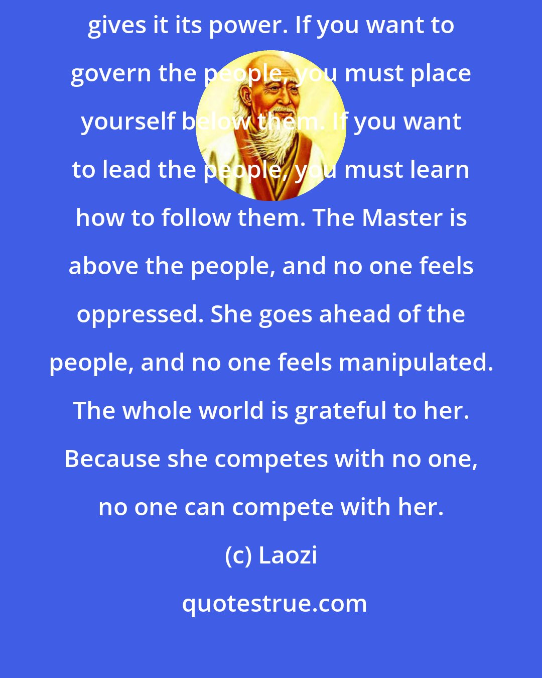 Laozi: All streams flow to the sea because it is lower than they are. Humility gives it its power. If you want to govern the people, you must place yourself below them. If you want to lead the people, you must learn how to follow them. The Master is above the people, and no one feels oppressed. She goes ahead of the people, and no one feels manipulated. The whole world is grateful to her. Because she competes with no one, no one can compete with her.