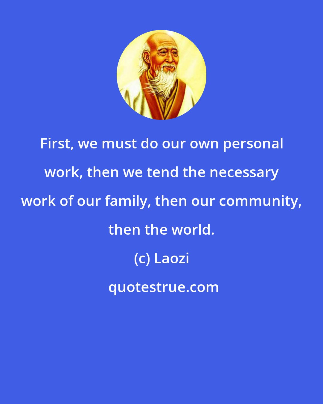 Laozi: First, we must do our own personal work, then we tend the necessary work of our family, then our community, then the world.