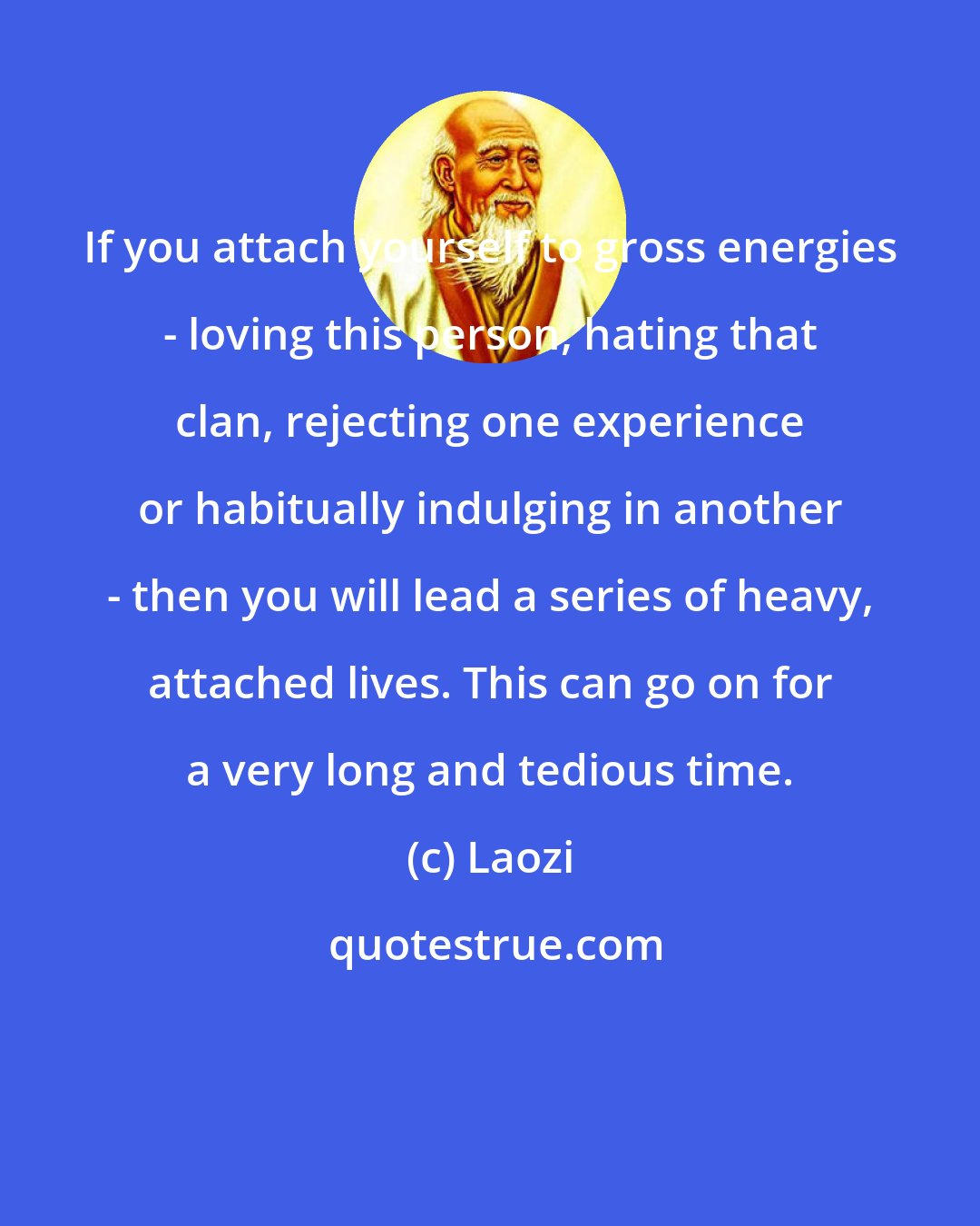 Laozi: If you attach yourself to gross energies - loving this person, hating that clan, rejecting one experience or habitually indulging in another - then you will lead a series of heavy, attached lives. This can go on for a very long and tedious time.