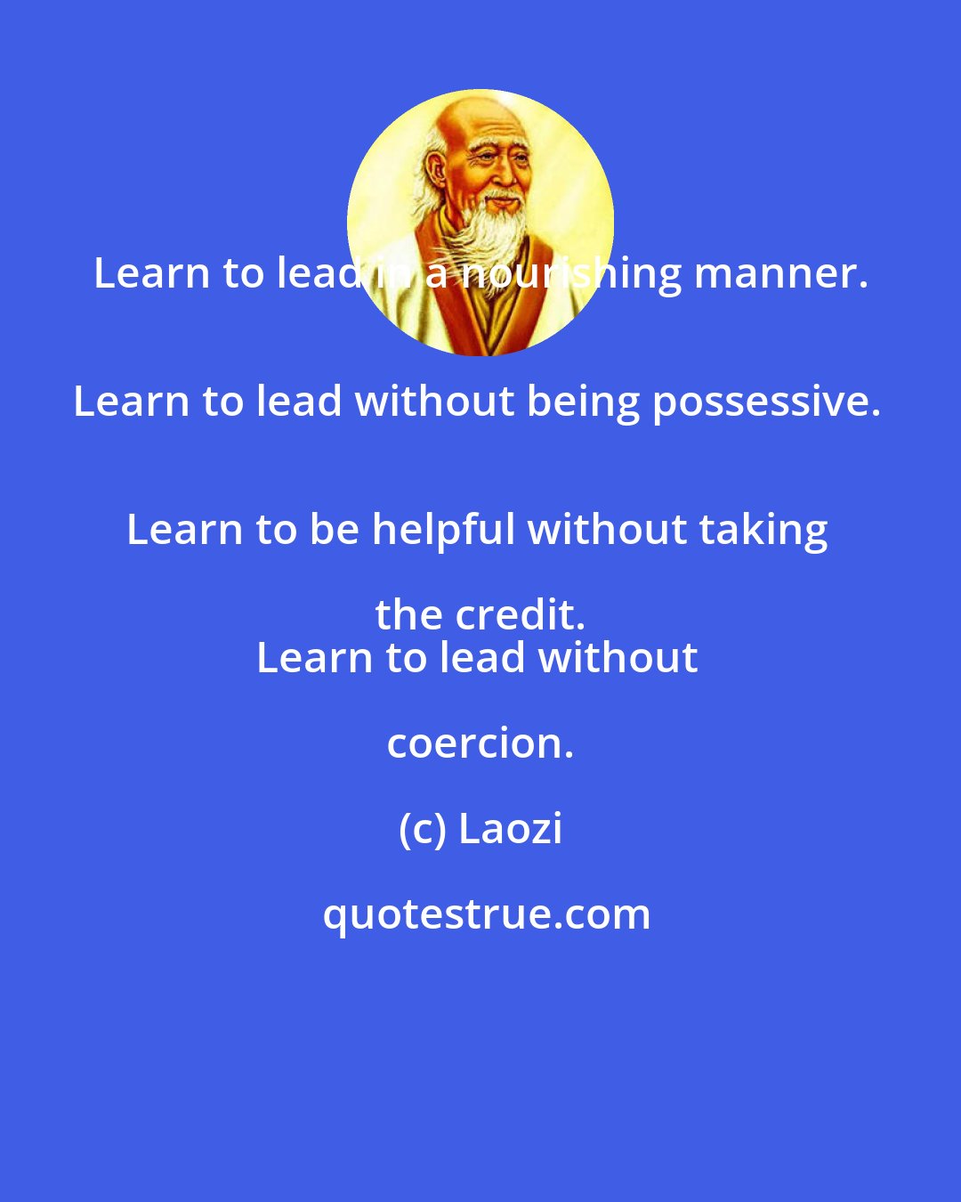 Laozi: Learn to lead in a nourishing manner. 
Learn to lead without being possessive. 
Learn to be helpful without taking the credit. 
Learn to lead without coercion.