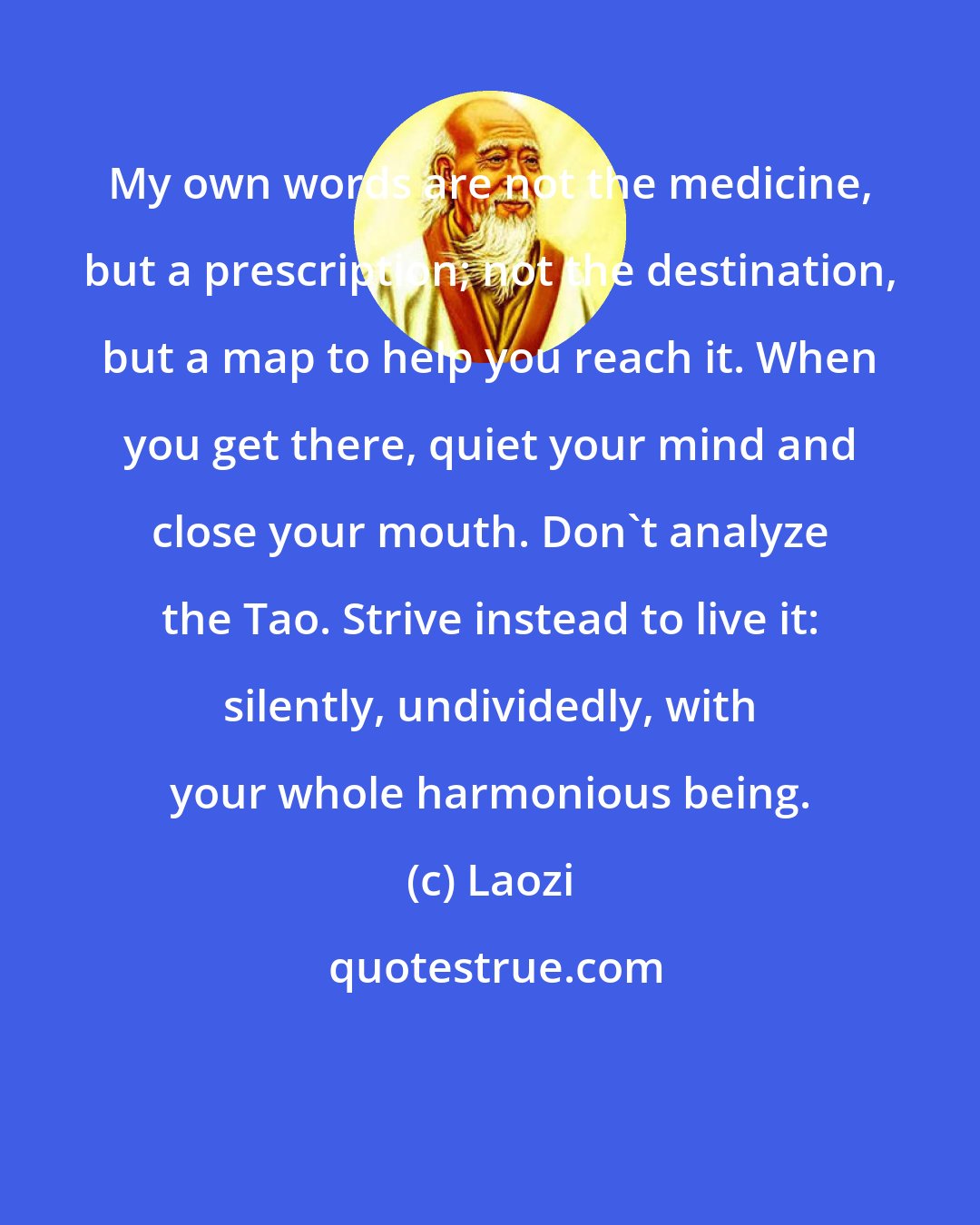 Laozi: My own words are not the medicine, but a prescription; not the destination, but a map to help you reach it. When you get there, quiet your mind and close your mouth. Don't analyze the Tao. Strive instead to live it: silently, undividedly, with your whole harmonious being.