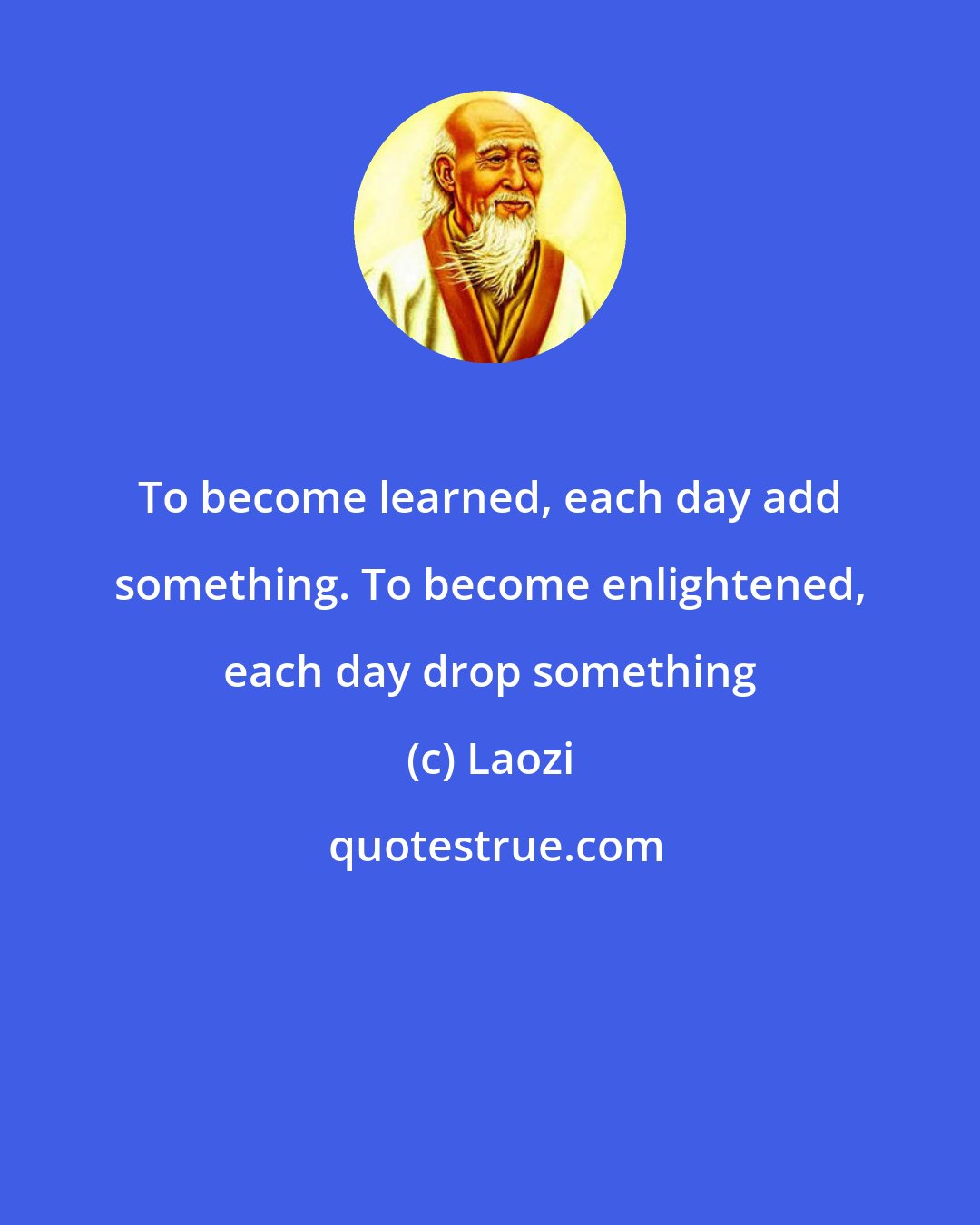 Laozi: To become learned, each day add something. To become enlightened, each day drop something