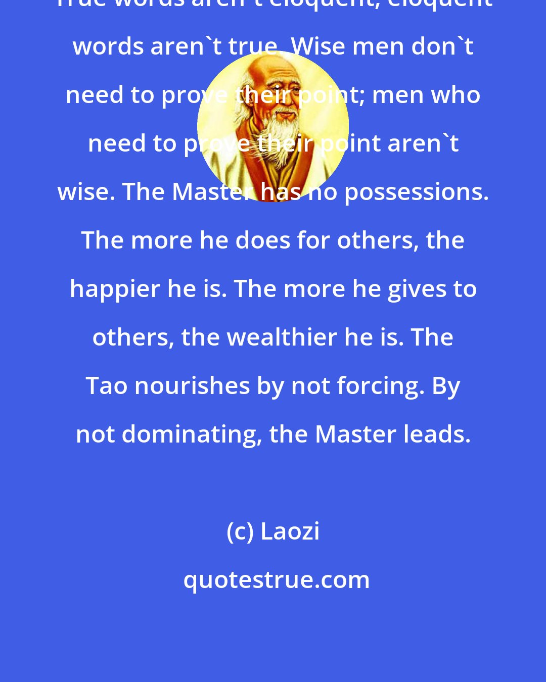 Laozi: True words aren't eloquent; eloquent words aren't true. Wise men don't need to prove their point; men who need to prove their point aren't wise. The Master has no possessions. The more he does for others, the happier he is. The more he gives to others, the wealthier he is. The Tao nourishes by not forcing. By not dominating, the Master leads.