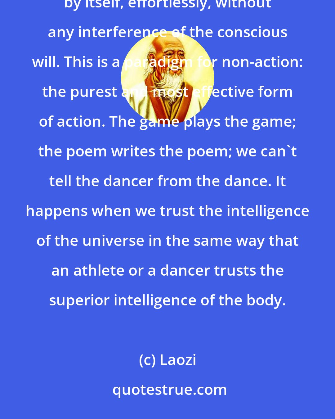 Laozi: A good athlete can enter a state of body-awareness in which the right stroke or the right movement happens by itself, effortlessly, without any interference of the conscious will. This is a paradigm for non-action: the purest and most effective form of action. The game plays the game; the poem writes the poem; we can't tell the dancer from the dance. It happens when we trust the intelligence of the universe in the same way that an athlete or a dancer trusts the superior intelligence of the body.