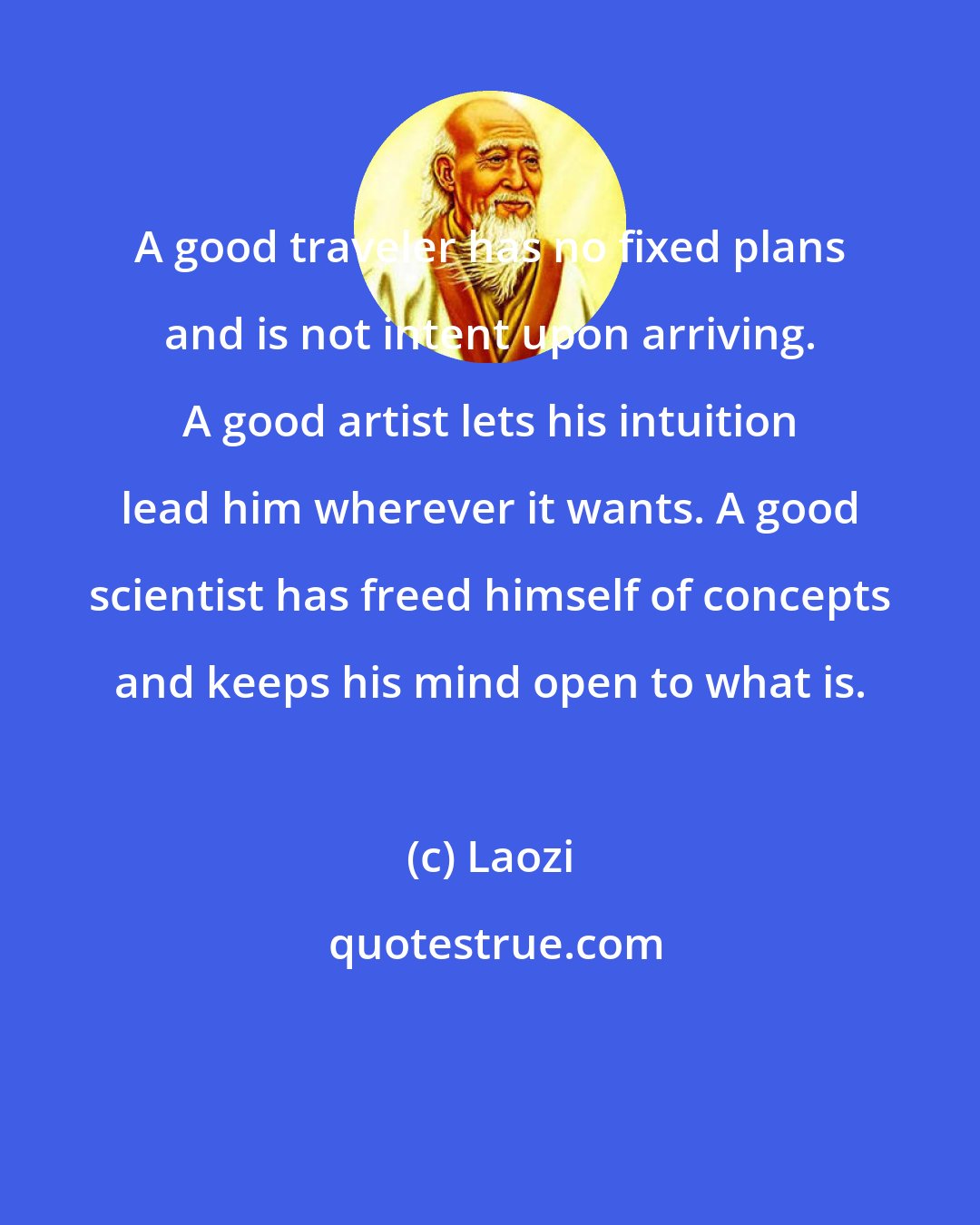 Laozi: A good traveler has no fixed plans and is not intent upon arriving. A good artist lets his intuition lead him wherever it wants. A good scientist has freed himself of concepts and keeps his mind open to what is.