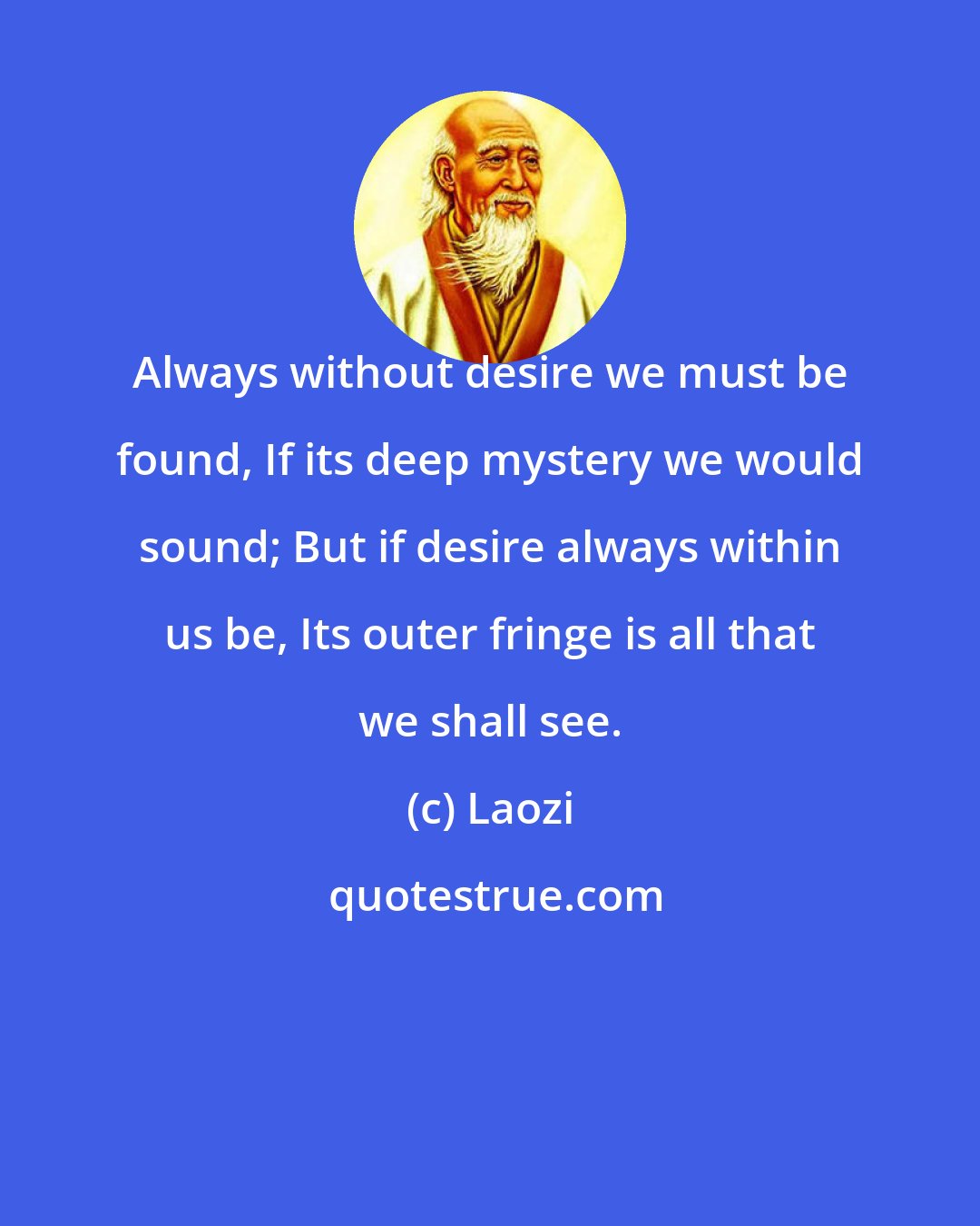 Laozi: Always without desire we must be found, If its deep mystery we would sound; But if desire always within us be, Its outer fringe is all that we shall see.