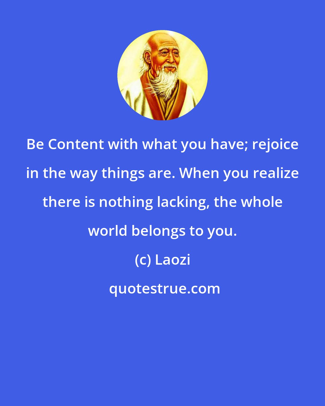 Laozi: Be Content with what you have; rejoice in the way things are. When you realize there is nothing lacking, the whole world belongs to you.