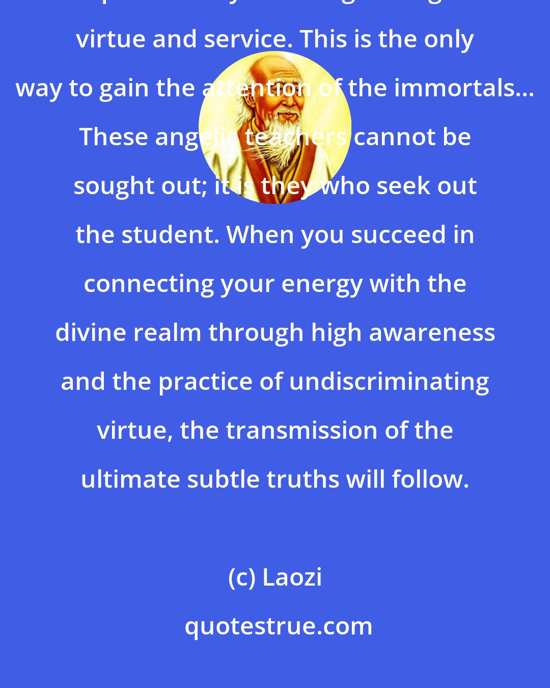 Laozi: If you wish to become a divine immortal angel, then restore the angelic qualities of your being through virtue and service. This is the only way to gain the attention of the immortals... These angelic teachers cannot be sought out; it is they who seek out the student. When you succeed in connecting your energy with the divine realm through high awareness and the practice of undiscriminating virtue, the transmission of the ultimate subtle truths will follow.