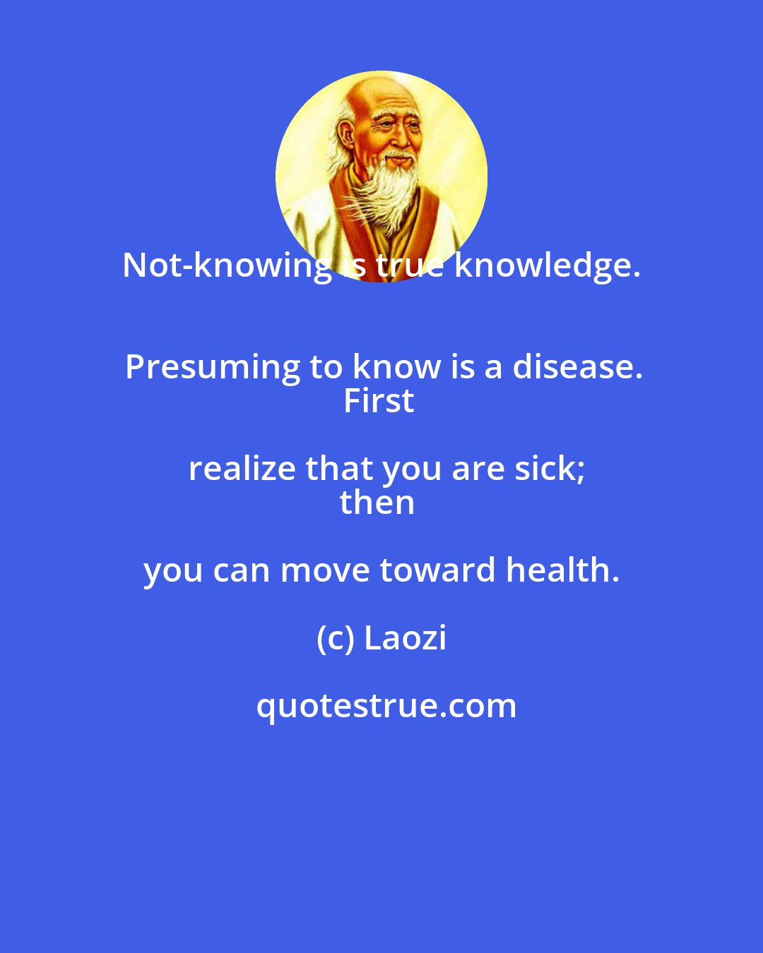 Laozi: Not-knowing is true knowledge. 
Presuming to know is a disease.
First realize that you are sick;
then you can move toward health.