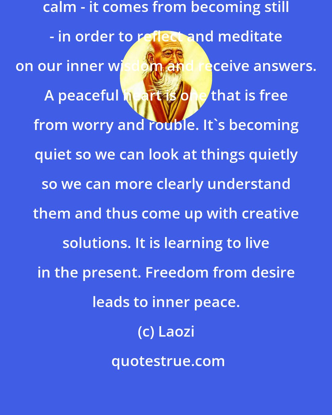 Laozi: Peacefulness is an inner sense of calm - it comes from becoming still - in order to reflect and meditate on our inner wisdom and receive answers. A peaceful heart is one that is free from worry and rouble. It's becoming quiet so we can look at things quietly so we can more clearly understand them and thus come up with creative solutions. It is learning to live in the present. Freedom from desire leads to inner peace.