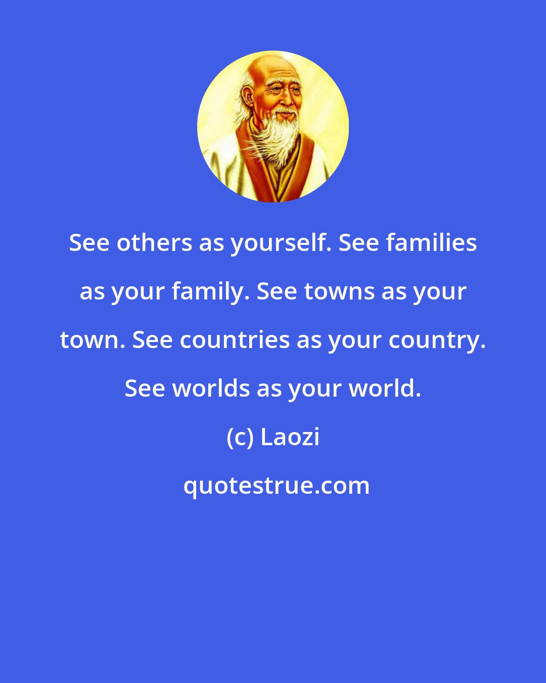 Laozi: See others as yourself. See families as your family. See towns as your town. See countries as your country. See worlds as your world.