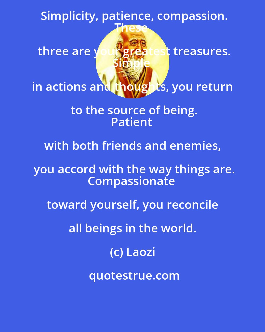 Laozi: Simplicity, patience, compassion.
These three are your greatest treasures.
Simple in actions and thoughts, you return to the source of being.
Patient with both friends and enemies, you accord with the way things are.
Compassionate toward yourself, you reconcile all beings in the world.