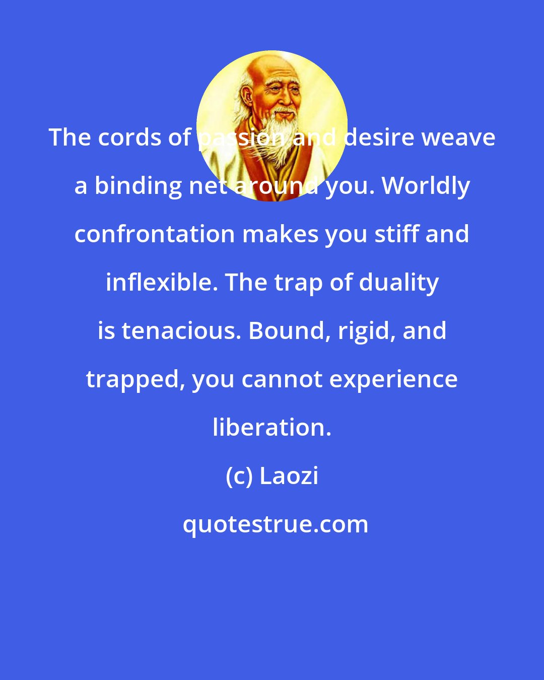 Laozi: The cords of passion and desire weave a binding net around you. Worldly confrontation makes you stiff and inflexible. The trap of duality is tenacious. Bound, rigid, and trapped, you cannot experience liberation.