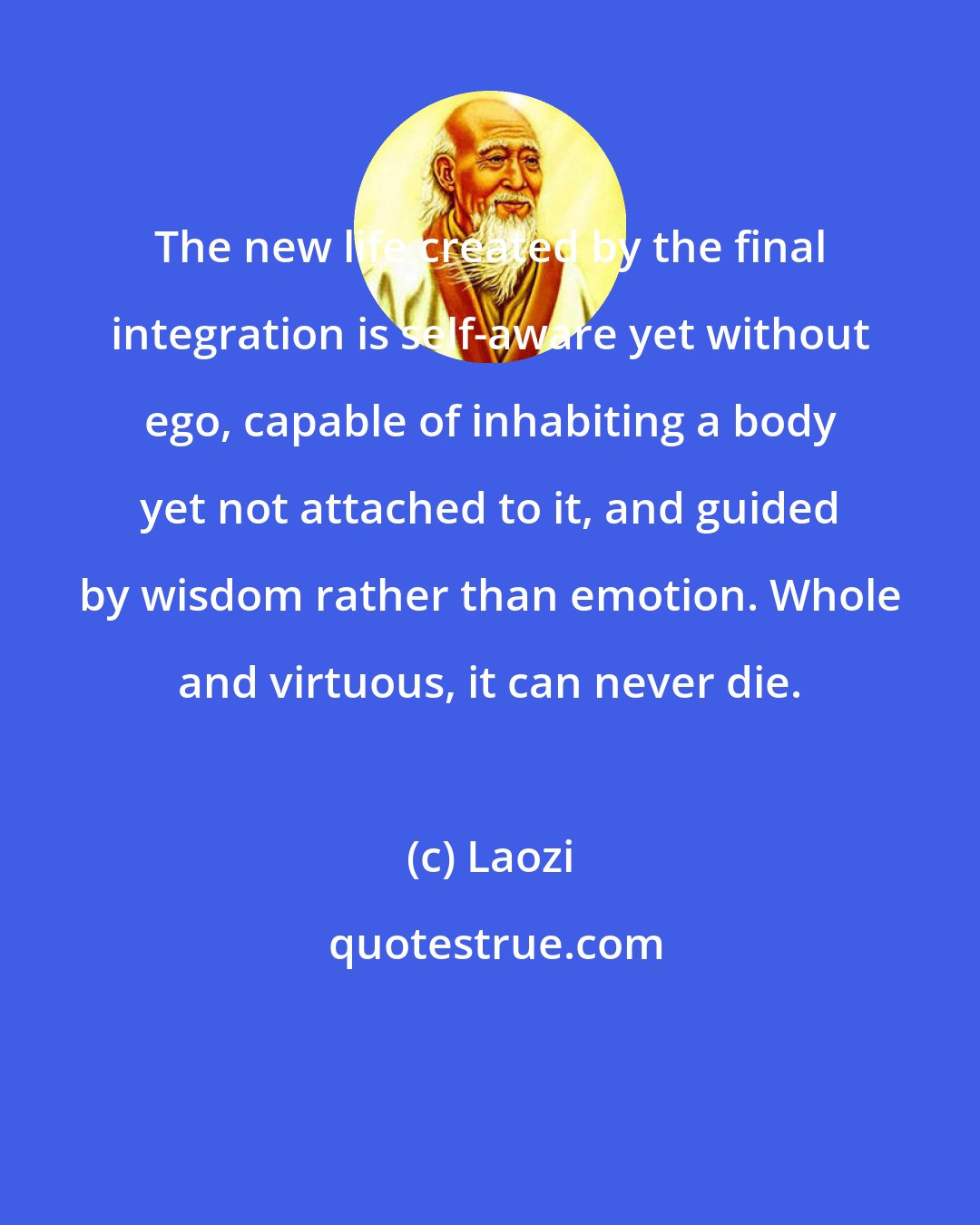 Laozi: The new life created by the final integration is self-aware yet without ego, capable of inhabiting a body yet not attached to it, and guided by wisdom rather than emotion. Whole and virtuous, it can never die.