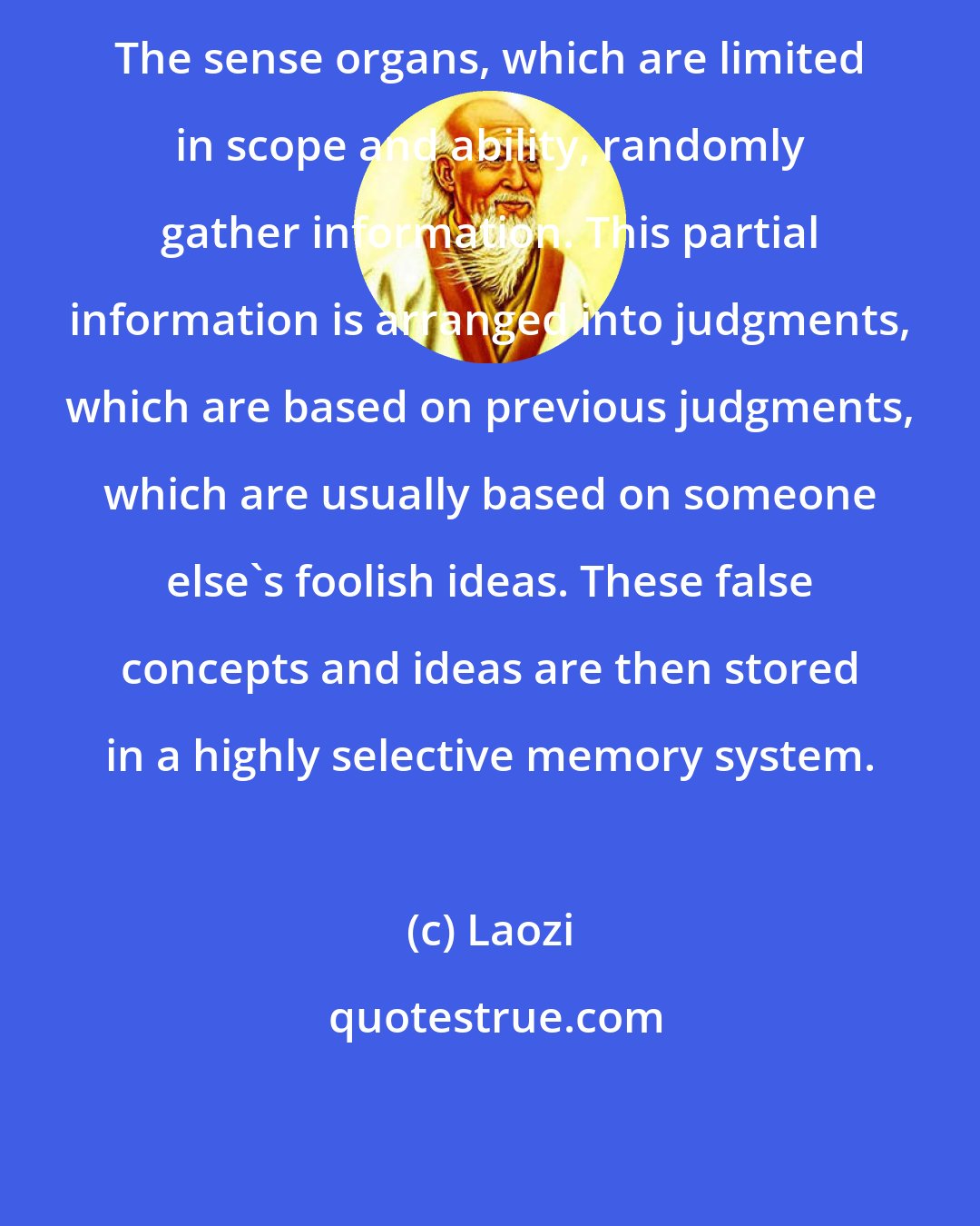 Laozi: The sense organs, which are limited in scope and ability, randomly gather information. This partial information is arranged into judgments, which are based on previous judgments, which are usually based on someone else's foolish ideas. These false concepts and ideas are then stored in a highly selective memory system.