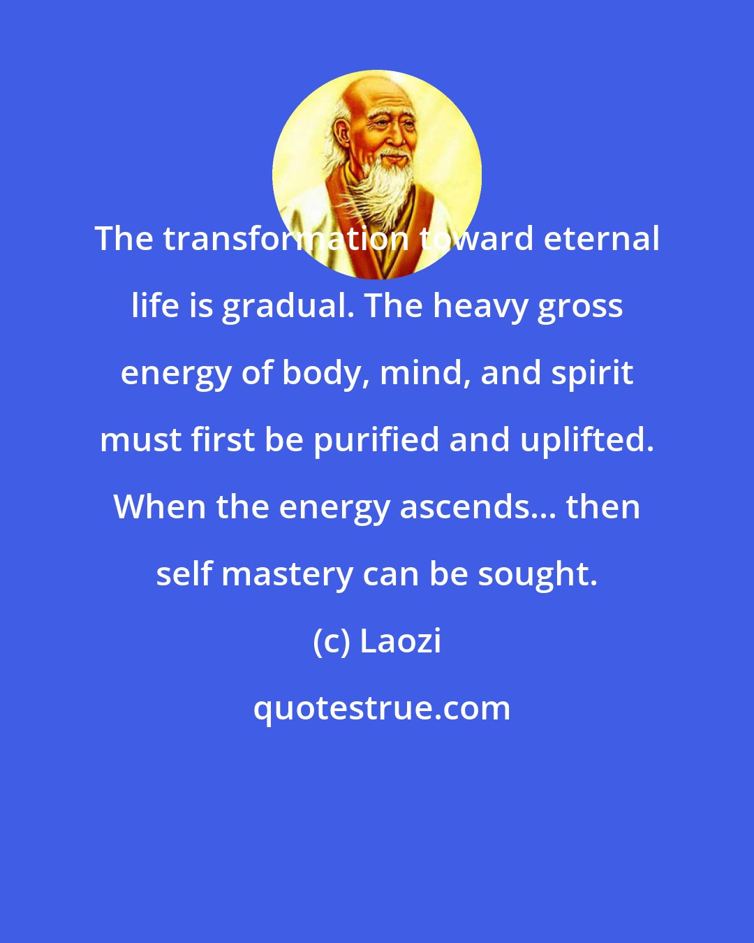 Laozi: The transformation toward eternal life is gradual. The heavy gross energy of body, mind, and spirit must first be purified and uplifted. When the energy ascends... then self mastery can be sought.