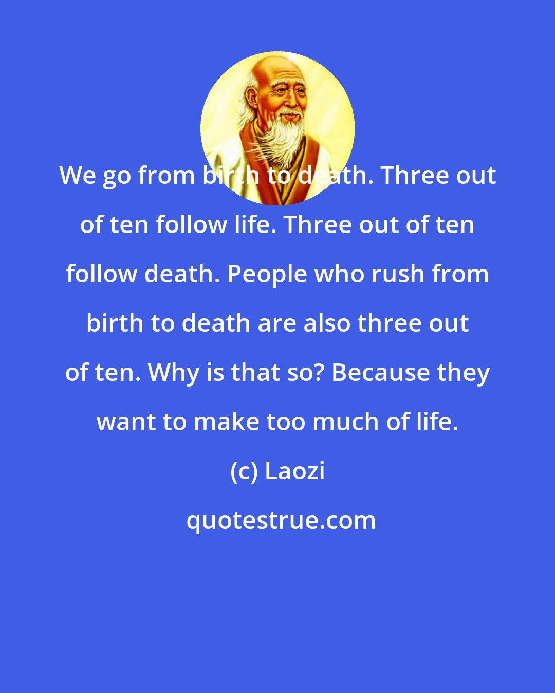 Laozi: We go from birth to death. Three out of ten follow life. Three out of ten follow death. People who rush from birth to death are also three out of ten. Why is that so? Because they want to make too much of life.