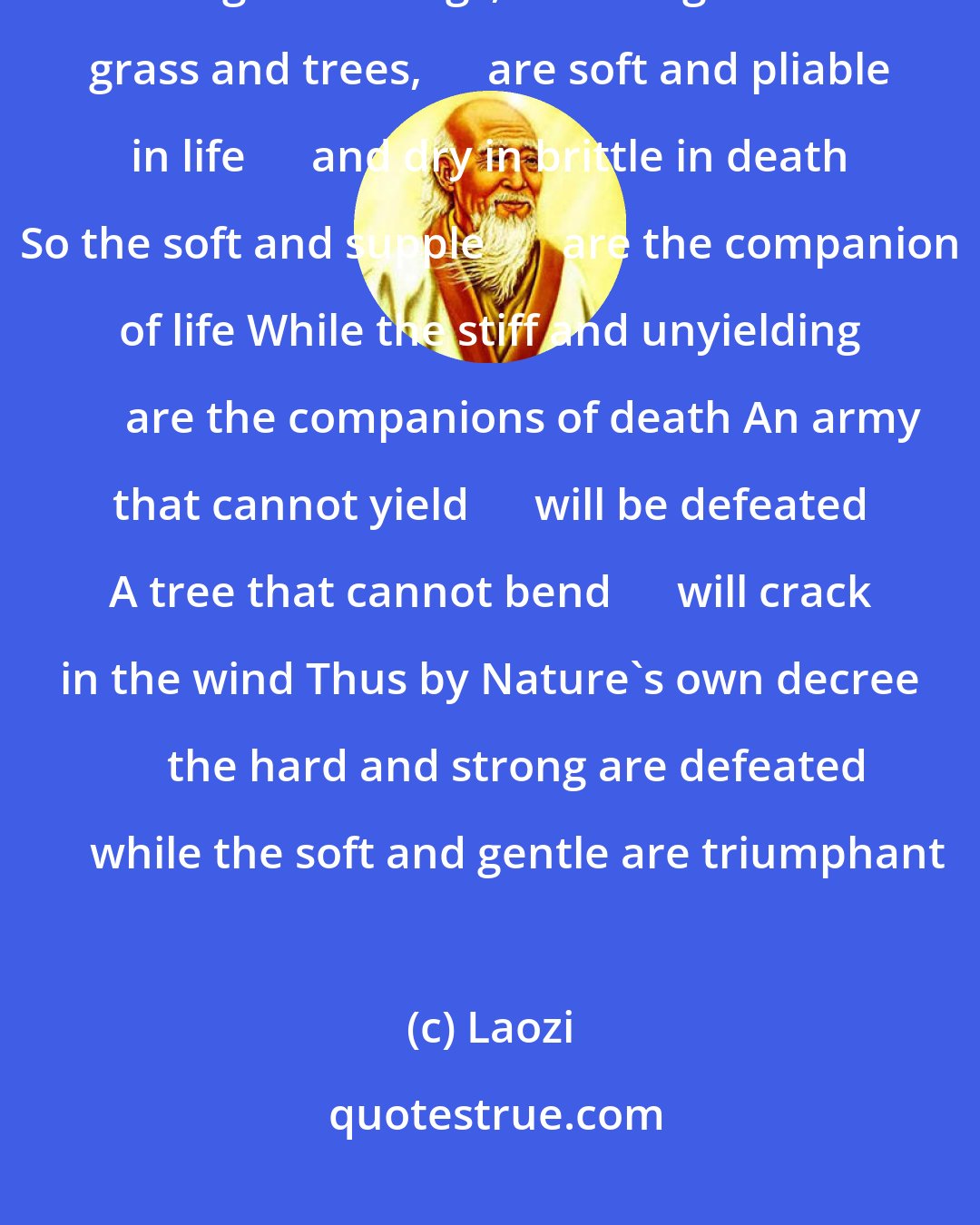 Laozi: When life begins       we are tender and weak When life ends       we are stiff and rigid All things, including the grass and trees,      are soft and pliable in life      and dry in brittle in death So the soft and supple       are the companion of life While the stiff and unyielding       are the companions of death An army that cannot yield      will be defeated A tree that cannot bend      will crack in the wind Thus by Nature's own decree      the hard and strong are defeated      while the soft and gentle are triumphant